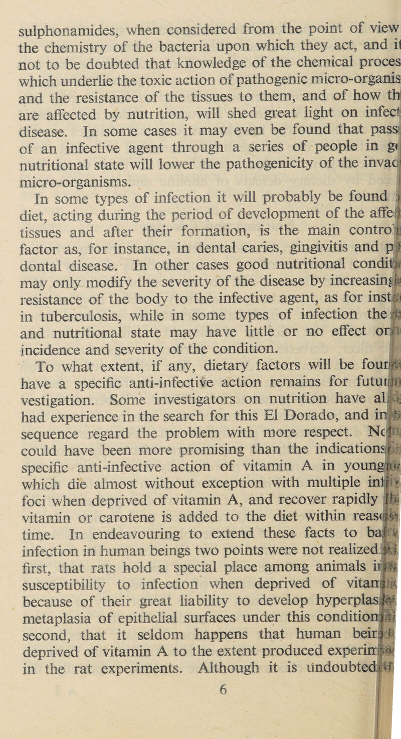 sulphonamides, when considered from the point of view the chemistry of the bacteria upon which they act, and il not to be doubted that knowledge of the chemical proces which underlie the toxic action of pathogenic micro-organis and the resistance of the tissues to them, and of how th are affected by nutrition, will shed great light on infect disease. In some cases it may even be found that pass of an infective agent through a series of people in gt nutritional state will lower the pathogenicity of the invacj micro-organisms. In some types of infection it will probably be found i diet, acting during the period of development of the affeli tissues and after their formation, is the main control factor as, for instance, in dental caries, gingivitis and p I dontal disease. In other cases good nutritional conditf may only modify the severity of the disease by increasing resistance of the body to the infective agent, as for insty in tuberculosis, while in some types of infection the $3 and nutritional state may have little or no effect or- incidence and severity of the condition. To what extent, if any, dietary factors will be fourfe have a specific anti-infective action remains for futur/p vestigation. Some investigators on nutrition have ah - had experience in the search for this El Dorado, and in h sequence regard the problem with more respect. Nc! could have been more promising than the indications!* specific anti-infective action of vitamin A in youngs which die almost without exception with multiple inf r ? foci when deprived of vitamin A, and recover rapidly m vitamin or carotene is added to the diet within reasw- time. In endeavouring to extend these facts to baj infection in human beings two points were not realized p first, that rats hold a special place among animals irp* susceptibility to infection when deprived of vitan because of their great liability to develop hyperplasT* metaplasia of epithelial surfaces under this condition*53 second, that it seldom happens that human beirr* deprived of vitamin A to the extent produced experirrpi in the rat experiments. Although it is undoubted of