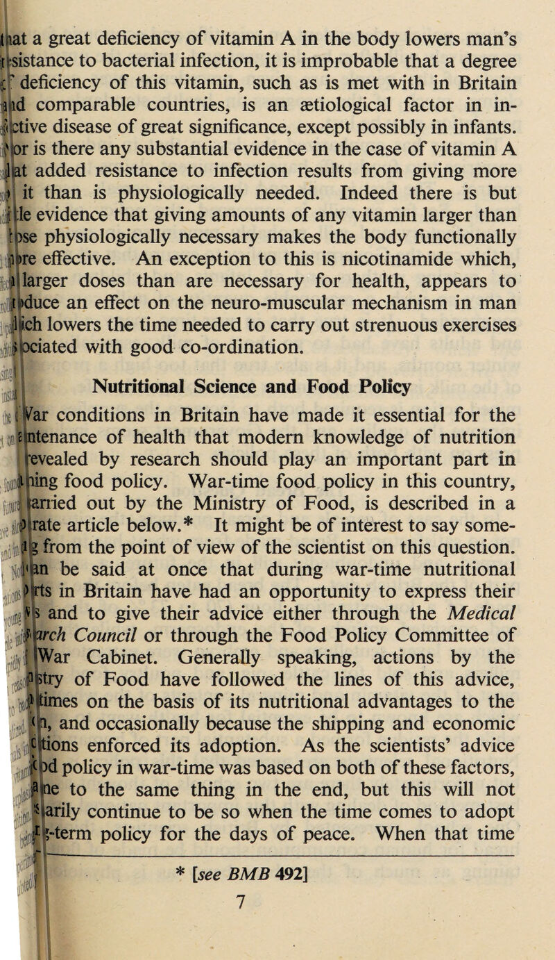 mat a great deficiency of vitamin A in the body lowers man’s j sistance to bacterial infection, it is improbable that a degree $ deficiency of this vitamin, such as is met with in Britain a iid comparable countries, is an aetiological factor in in- iitctive disease of great significance, except possibly in infants. ' or is there any substantial evidence in the case of vitamin A ltat added resistance to infection results from giving more > it than is physiologically needed. Indeed there is but i'Ue evidence that giving amounts of any vitamin larger than lose physiologically necessary makes the body functionally ji;)re effective. An exception to this is nicotinamide which, l larger doses than are necessary for health, appears to reduce an effect on the neuro-muscular mechanism in man yl-ich lowers the time needed to carry out strenuous exercises ilociated with good co-ordination. ^ Nutritional Science and Food Policy ciWar conditions in Britain have made it essential for the emtenance of health that modern knowledge of nutrition revealed by research should play an important part in lining food policy. War-time food policy in this country, tarried out by the Ministry of Food, is described in a ; 2(rate article below.* It might be of interest to say some- ,i ia I g from the point of view of the scientist on this question. , yl'bn be said at once that during war-time nutritional >“rts in Britain have had an opportunity to express their and to give their advice either through the Medical ,5;Jtorch Council or through the Food Policy Committee of f (War Cabinet. Generally speaking, actions by the wry of Food have followed the lines of this advice, jjtimes on the basis of its nutritional advantages to the (a, and occasionally because the shipping and economic ^itions enforced its adoption. As the scientists’ advice i(pd policy in war-time was based on both of these factors, ape to the same thing in the end, but this will not Warily continue to be so when the time comes to adopt f I>-term policy for the days of peace. When that time i m * [see BMB 492]