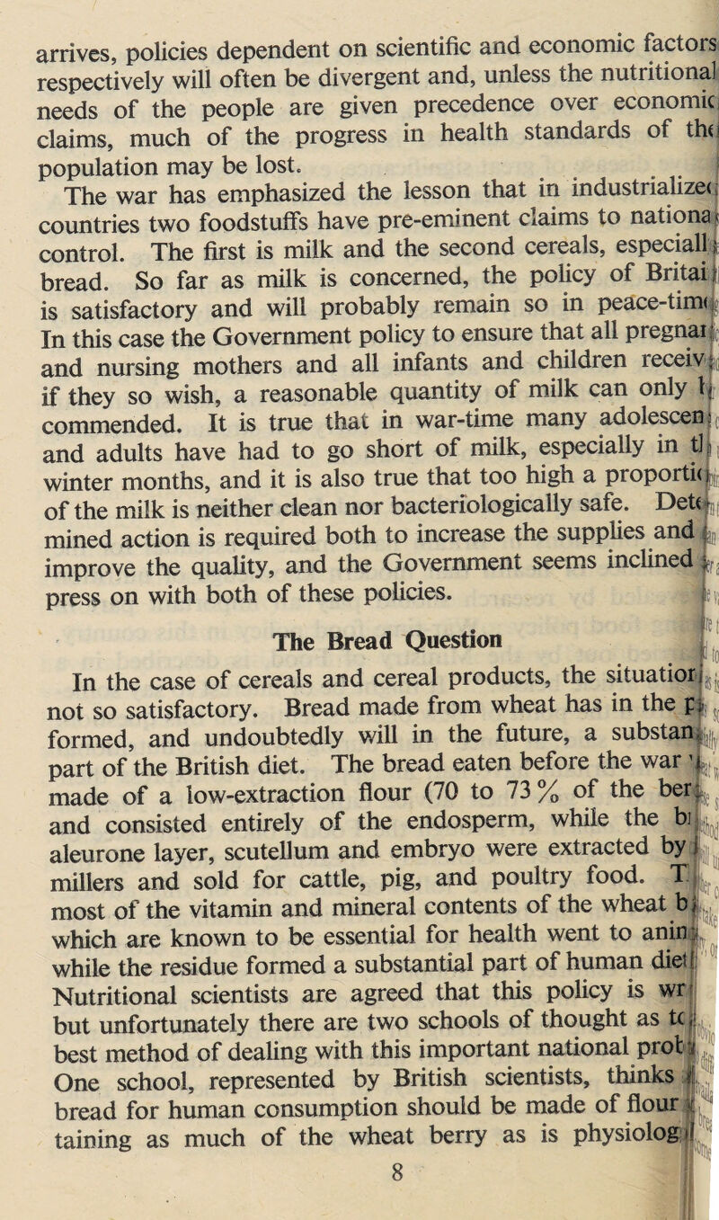 arrives, policies dependent on scientific and economic factors respectively will often be divergent and, unless the nutritional needs of the people are given precedence over economic claims, much of the progress in health standards of the population may be lost. The war has emphasized the lesson that in industrialize* countries two foodstuffs have pre-eminent claims to nations control. The first is milk and the second cereals, especial! bread. So far as milk is concerned, the policy of Britai is satisfactory and will probably remain so in peace-time f In this case the Government policy to ensure that all pregnai and nursing mothers and all infants and children receiv if they so wish, a reasonable quantity of milk can only 1 commended. It is true that in war-time many adolescen and adults have had to go short of milk, especially in tl winter months, and it is also true that too high a proporti* of the milk is neither clean nor bacteriologically safe. Detc mined action is required both to increase the supplies and improve the quality, and the Government seems inclined ^ press on with both of these policies. h The Bread Question In the case of cereals and cereal products, the situatiorL not so satisfactory. Bread made from wheat has in the p; formed, and undoubtedly will in the future, a substan, part of the British diet. The bread eaten before the war 1 made of a low-extraction flour (70 to 73 % of the ber and consisted entirely of the endosperm, while the bi aleurone layer, scutellum and embryo were extracted by millers and sold for cattle, pig, and poultry food. T3 most of the vitamin and mineral contents of the wheat bj which are known to be essential for health went to aninl while the residue formed a substantial part of human diet Nutritional scientists are agreed that this policy is wr but unfortunately there are two schools of thought as tc best method of dealing with this important national prot One school, represented by British scientists, thinks bread for human consumption should be made of flour taining as much of the wheat berry as is physiolog