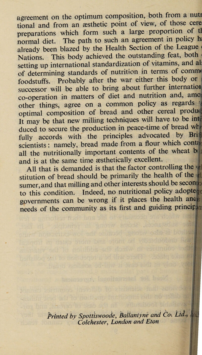 agreement on the optimum composition, both from a nuti tional and from an aesthetic point of view, of those cere preparations which form such a large proportion of tl normal diet. The path to such an agreement in policy hi already been blazed by the Health Section of the League < Nations. This body achieved the outstanding feat, both < setting up international standardization of vitamins, and al: of determining standards of nutrition in terms of comm* foodstuffs. Probably after the war either this body or successor will be able to bring about further internatioi co-operation in matters of diet and nutrition and, am® other things, agree on a common policy as regards | optimal composition of bread and other cereal product It may be that new milling techniques will have to be inti duced to secure the production in peace-time of bread wh/ fully accords with the principles advocated by Bril scientists: namely, bread made from a flour which cont; r all the nutritionally important contents of the wheat be j and is at the same time aesthetically excellent. All that is demanded is that the factor controlling the stitution of bread should be primarily the health of the jfc sumer,and that milling and other interests should be seconcp to this condition. Indeed, no nutritional policy adopte r governments can be wrong if it places the health ancf|? needs of the community as its first and guiding prindpJn Printed by Spottiswoode, BaUaniyne and Coi Ltd.> It j Colchester, London and Eton j