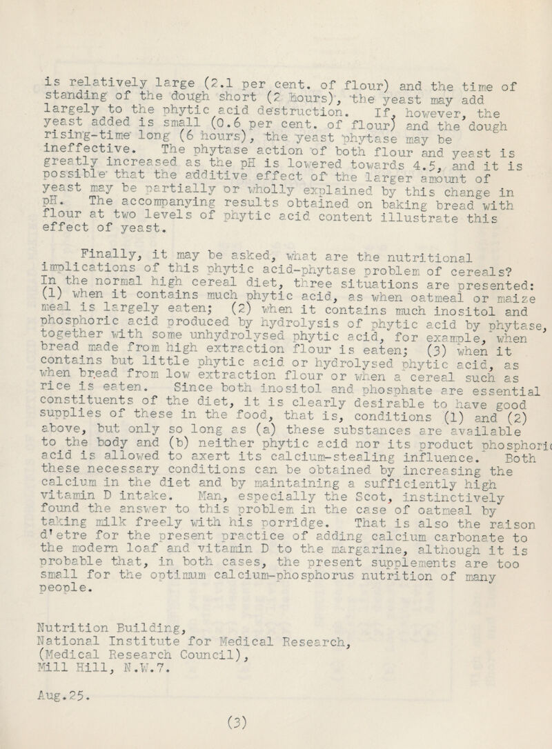 standing of the dough snort hours) , the yeast may add largely to the phytic acid destructioA. If, however? the .> ec. st a L.-j eu is s n;all i/3.6 per cent, of flour) and the dough rising-time long (o uoursy, me yeast fhytase may be ineffective. The phyta.se action of both flour and yeast is g±6c:tl^ increased as tne pH is lowered towards 4.5? and it is possible tuat the adoitive efiect of the ls.rger amount of yeast may be partially or wholly explained by this change in t * j.’je accompanying results obtained on baking bread with flour at two levels of phytic acid content illustrate this effect of yeast. Finally, it may be asked, what are the nutritional implications of this pnytic acid—phytase problem of cereals? in tee normal hign cereal diet, three situations are presented: (l)_when_it contains much phytic acid, as when oatmeal or maize meal is largely eaten; (2) when it cont air is much inositol and phosphoric acid produced by Hydrolysis of phytic acid by ■phytase. together with some unhydrolysed phytic acid, for exampl e / when bread made from high extraction flour is eaten; (3) when it contains but little phytic acid, or hydrolysed phytic acid, as l'fen bread 1 rom low extraction flour or when a cereal such as iice is ec ten. Since both inositol, and phosphate are essential ■ ”' ^ i ‘ ~-- 1 is clearly desirable to have good supplies 01 t/.ese in the food, that is, conditions (1) and (2) above, but only so long as (a) these substances are available to the body and (b) neither phytic acid nor its product phosphor! acid is allowed to axert its calcium-stealing influence. Both these necessary conditions can be obtained by increasing the calcium in the diet and. by maintaining a sufficiently high vitamin D intake. Man, especially the Scot, instinctively found the answer to this problem in the case of oatmeal by* taking milk freely with his porridge. That is also the raison d’etre for the present practice of adding calcium carbonate to the modern loaf and vitamin D to the margarine, although It is probable that, in both cases, the present supplements are too small for the optimum calcium-phosphorus nutrition of many people. Nutrition Building, National Institute for Medical Research, (Medical Research Council), Mill Hill, N.V.7. Aug.25. (3)