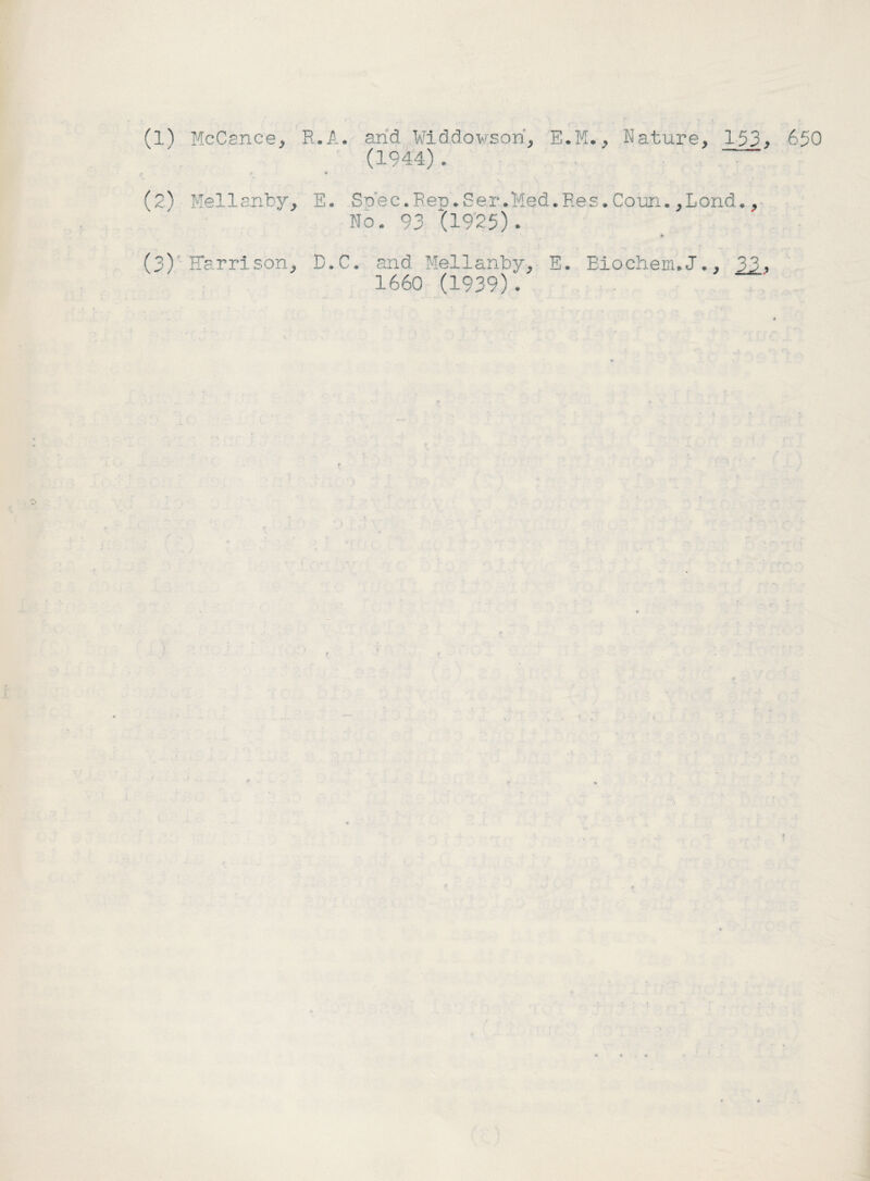 (1) McCance, R.A. arid Widdowsori, E.M., Nature, 153, 650 (1944). (2^ Mellanby, E. Sriec.Rep.Ser.Med.Res.Coun.,Lond., No. 93 '(1925). * (3) Harrison, D.C. and Mellanby, E. Eiochem.J., 1660 (1939)'.