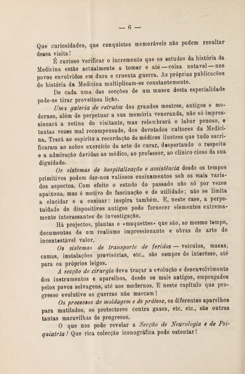 Que curiosidades, que conquistas memoráveis não podem resultar dessa visita! v v. -. • ^ É curioso verificar o incremento que os estudos da historia da Medicina estão actualmente a tomar e até coisa notável nos povos envolvidos em dura e cruenta guerra. As próprias publicacôes de história da Medicina multiplicam-se constantemente. De cada uma das secções de um museu desta especialidade pode-se tirar proveitosa liçáo. Umi galeria de retratos dos grandes mestres, antigos e mo¬ dernos, além de perpetuar a sua memória veneranda, náo só impres¬ sionará a retina do visitante, mas relembrará o labor penoso, e tantas vezes mal recompensado, dos devotados cultores da Medici¬ na, Trará ao espírito a recordação de médicos ilustres que tudo sacri¬ ficaram ao nobre exercício da arte de ourar, despertando o respeito e a admiração devidas ao médico, ao professor, ao clínico cioso da sua dignidade. Os sistemas de hospitalização e assistência desde os tempos primitivos podem dar-nos valiosos ensinamentos sob os mais varia¬ dos aspectos. Com efeito o estudo do passado não só por vezes apaixona, mas é motivo de fascinação e de utilidade; não se limita a elucidar e a ensinar: inspira também. E, neste caso, a perpe¬ tuidade de dispositivos antigos pode fornecer elementos extrema¬ mente interessantes de investigação. Há projectos, plantas e «maquettes> que são, ao mesmo tempo, documentos de um realismo impressionante e obras de arte de incontestável valor. Os sistemas de transporte de feridos — veículos, macas, camas, instalações provisórias, etc., são sempre de interêsse, até para os próprios leigos. A secção de cirurgia deve traçar a evolução e desenvolvimento dos instrumentos e aparelhos, desde os mais antigos, empregados pelos povos selvagens, até aos modernos. E neste capítulo que pro¬ gresso evolutivo as guerras não marcam 1 Os processos de Tnoldagem e de prótese^ os diferentes aparelhos para mutilados, os protectores contra gases, etc. etc., são outras tantas maravilhas de progresso. O que nos pode revelar a Secção de Neurologia e de Fsi- (juiatria! Que rica colecção iconográfica pode ostentar!