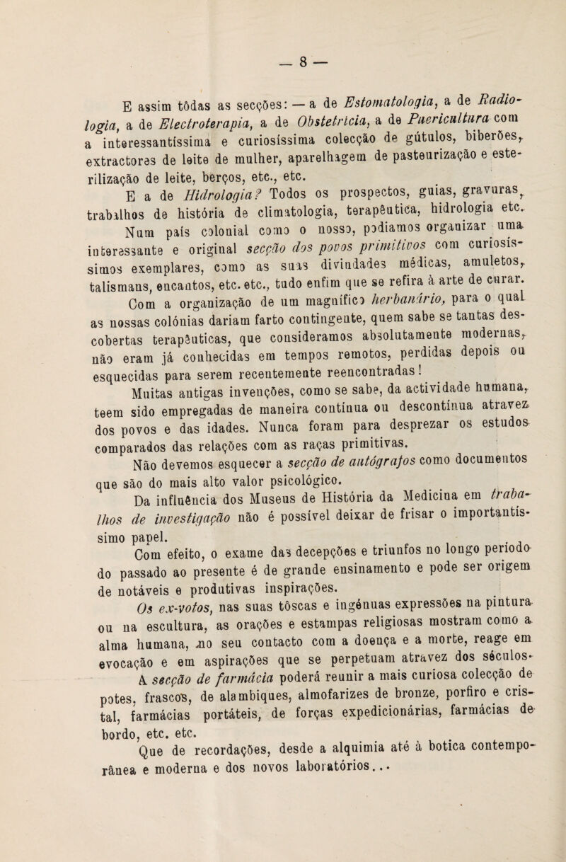 E assim tôdas as secções: — a de Estomatolocfia, a de Radio^ logia, a de Electroterapia, a de Obstetrícia, a de Puericultura a iateressantíssima e curiosíssima colecção de gútalos, biberões,. extractores de leite de mulher, aparelhagem de pasteurização e este¬ rilização de leite, berços, etc., etc. E a de Hidrologia? Todos os prospectos, guias, gravuras^ trabalhos de história de climatologia, terapêutica, hidrologia etc.. Num país colonial como o nosso, podiamos organizar uma interessante e original secção dos pouos primitivos com curiosís- simos exemplares, como as suas divindades médicas, amuletos,, talismans, encantos, etc. etc., tudo enfim que se refira à arte de curar. Com a organização de um magnífico herbanáriOy para o qual as nossas colónias dariam farto contingente, quem sabe se tantas des¬ cobertas terapêuticas, que consideramos absolutamente modernas, não eram já conhecidas em tempos remotos, perdidas depois ou esquecidas para serem recentemente reencontradas! Muitas antigas invenções, como se sabe, da actividade humana, teem sido empregadas de maneira contínua ou descontínua através^ dos povos e das idades. Nunca foram para desprezar os estudos comparados das relações com as raças primitivas. Não devemos esquecer a secção de autógrafos como documentos que são do mais alto valor psicológico. Da influência dos Museus de História da Medicina em traba¬ lhos de investigação não é possível deixar de frisar o importantís¬ simo papel. Com efeito, o exame das decepções e triunfos no longo período do passado ao presente é de grande ensinamento e pode ser origem de notáveis e produtivas inspirações. Os ex-votos, nas suas tôscas e ingénuas expressões na pintura, ou na escultura, as orações e estampas religiosas mostrara como a alma humana, mo seu contacto cora a doença e a morte, reage em evocação e em aspirações que se perpetuam atravez dos séculos* A. secção de farmácia poderá reunir a mais curiosa colecção de potes. frascoTs, de alambiques, almofarizes de bronze, porfiro e cris- Ll, farmácias portáteis, de forças expedicionárias, farmácias de bordo, etc. etc. Que de recordações, desde a alquimia até à botica contempo¬ rânea e moderna e dos novos laboratórios...