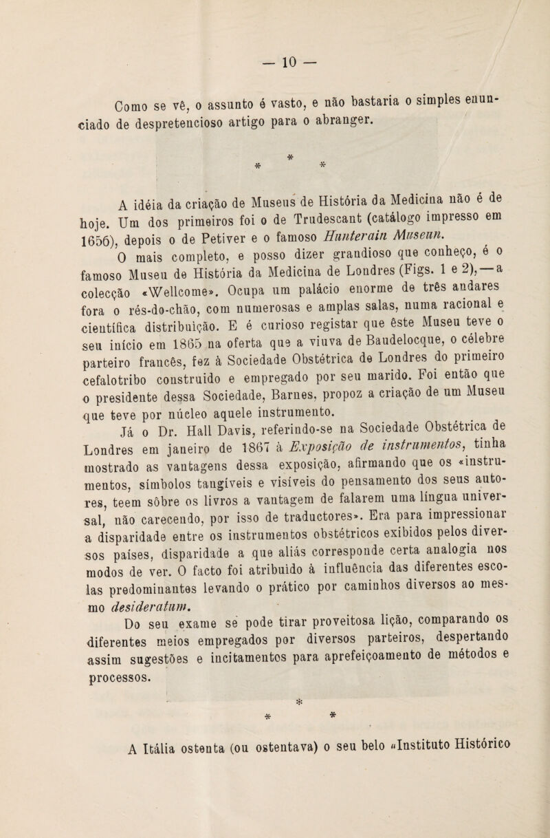 Como se vê, o assunto é vasto, e nfto bastaria o simples euun ciado de despretencioso artigo para o abranger. * * * A idéia da criação de Museus de História da Medicina não é de hoje. Um dos primeiros foi o de Trudescant (catálogo impresso em 1656), depois o de Petiver e o famoso Hiinterain Museun. 0 mais completo, e posso dizer grandioso que conheço, é o famoso Museu de História da Medicina de Londres (Figs. 1 e 2), —a colecção «Wellcome». Ocupa um palácio enorme de três andares fora 0 rés-do-chão, com numerosas e amplas salas, numa racional e científica distribuição. E é curioso registar que êste Museu teve o seu início em 1865 na oferta que a viuva de Baudelocque, o célebre parteiro francês, fez à Sociedade Obstétrica de Londres do primeiro cefalotribo construido e empregado por seu marido. Foi então que 0 presidente dessa Sociedade, Barnes, propoz a criação de um Museu <|ue teve por núcleo aquele instrumento. Já 0 Dr. Hall Davis, referindo-se na Sociedade Obstétrica de Londres em janeiro de 1867 à Exposição de instrumentos^ tinha mostrado as vantagens dessa exposição, afirmando que os «instru¬ mentos, símbolos tangíveis e visíveis do pensamento dos seus auto¬ res, teem sobre os livros a vantagem de falarem uma língua univer¬ sal, não carecendo, por isso de traductores». Era para impiessionai a disparidade entre os instrumentos obstétricos exibidos pelos diver¬ sos países, disparidade a que aliás corresponde certa analogia nos modos de ver. 0 facto foi atribuído à influência das diferentes esco¬ las predominantes levando o prático por caminhos diversos ao mes¬ mo desideratum, Do seu exame se pode tirar proveitosa lição, comparando os diferentes meios empregados por diversos parteiros, despertando assim sugestões e incitamentos para aprefeiçoamento de métodos e processos. * * * A Itália ostenta (ou ostentava) o seu belo «Instituto Histórico