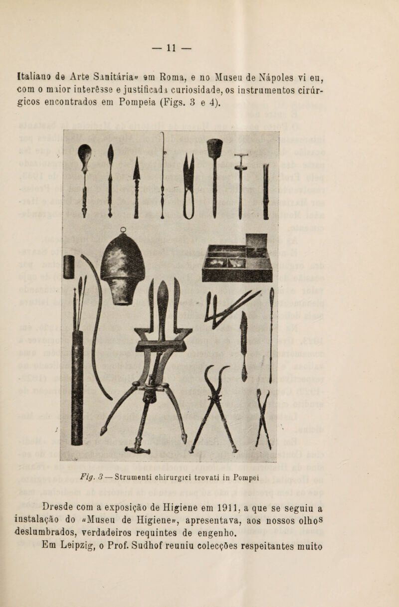 Italiano de Arte Sanitária»» ora Roma, e no Mnseii de Nápoles vi eu, com 0 maior interêsse e justificada curiosidade, os instrumentos cirúr¬ gicos encontrados em Pompeia (Fígs. 3 e 4). Fig. 3 — Strumenti chirurgici trovati in Pompei Dresde com a exposição de Higiene em 1911, a que se seguiu a instalação do «Museu de Higiene»», apresentava, aos nossos olhoS deslumbrados, verdadeiros requintes de engenho. Em Leipzig, o Prof. Sudhof reuniu colecções respeitantes muito