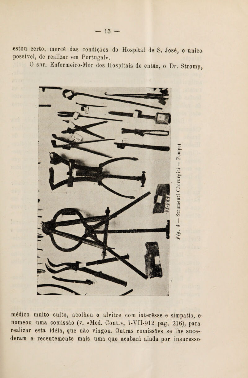 estou certo, mercê das coudiçíes do Hospital de S. José, o unico possível, de realizar em Portugal». O snr. Eufermeiro-Mór dos Hospitais de então, o Dr. Stromp,. médico muito culto, acolheu o alvitre com interêsse e simpatia, e nomeou uma comissão (v. «Med. Cont.», 7-VII-912 pag. 216), para realizar esta idéia, que não vingou. Outras comissões se lhe suce¬ deram e recentemente mais uma que acabará ainda por insucesso-