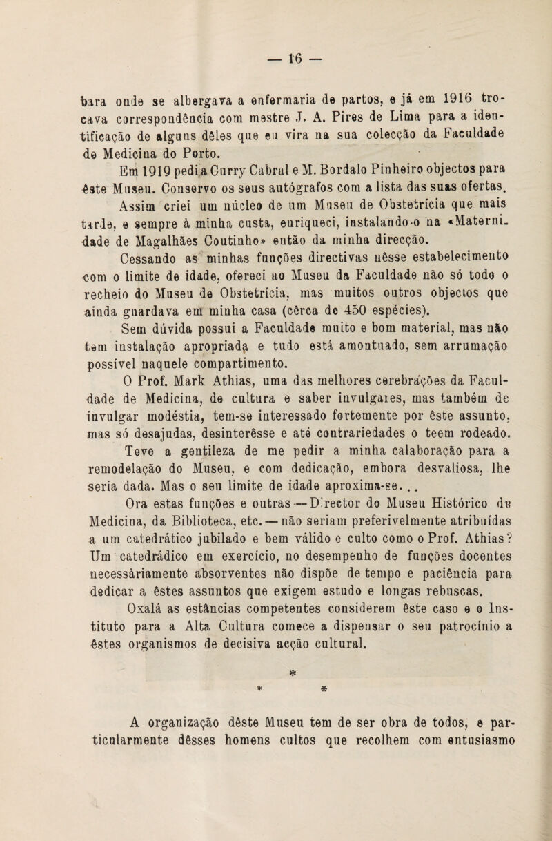 tô bara onde se albergava a enfermaria de partos, e jâ em 1916 tro¬ cava correspondência com mestre J. A. Pires de Lima para a iden¬ tificação de alguns dêles que eu vira na sua colecção da Faculdade de Medicina do Porto. Eni 1919 pedi,a Curry Cabral e M. Bordalo Pinheiro objectos para êste Museu. Conservo os seus autógrafos com a lista das suas ofertas. Assim criei um núcleo de um Museu de Obstetrícia que mais tarde, e sempre à minha custa, enriqueci, instalando-o na ^Materni. dade de Magalhães Coutinho» então da minha direcção. Cessando as minhas funções directivas nêsse estabelecimento €om 0 limite de idade, ofereci ao Museu da Faculdade não só todo o recheio do Museu de Obstetrícia, mas muitos outros objectos que ainda guardava em minha casa (cêrca de 450 espécies). Sem dúvida possui a Faculdade muito e bom material, mas não tem instalação apropriada e tudo está amontuado, sem arrumação possível naquele compartimento. O Prof. Mark Athias, uma das melhores cerebrações da Facul¬ dade de Medicina, de cultura e saber invulgaies, mas também de invulgar modéstia, tem-se interessado fortemente por êste assunto, mas só desajudas, desinterêsse e até contrariedades o teem rodeado. Teve a gentileza de me pedir a minha calaboração para a remodelação do Museu, e com dedicação, embora desvaliosa, lhe seria dada. Mas o seu limite de idade aproxima-se. .. Ora estas funções e outras—Director do Museu Histórico áií Medicina, da Biblioteca, etc. — não seriam preferivelmente atribuídas a um catedrático jubilado e bem válido e culto como o Prof. Athias? Um catedrádico em exercício, no desempenho de funções docentes necessàriamente absorventes não dispõe de tempo e paciência para dedicar a êstes assuntos que exigem estudo e longas rebnscas. Oxalá as estâncias competentes considerem êste caso e o Ins¬ tituto para a Alta Cultura comece a dispensar o seu patrocínio a êstes organismos de decisiva acção cultural. * A organização dêste Museu tem de ser obra de todos, e par- ticularmente dêsses homens cultos que recolhem com entusiasmo