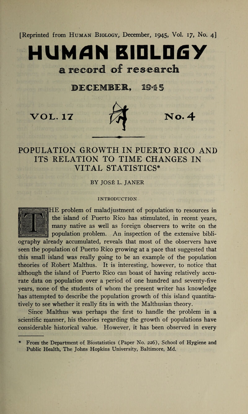 HUMAN BIOLOGY a record or research ©ECEMBER, 1945 VOL. 17 No. 4 POPULATION GROWTH IN PUERTO RICO AND ITS RELATION TO TIME CHANGES IN VITAL STATISTICS* BY JOSE L. JANER INTRODUCTION HE problem of maladjustment of population to resources in the island of Puerto Rico has stimulated, in recent years, many native as well as foreign observers to write on the population problem. An inspection of the extensive bibli¬ ography already accumulated, reveals that most of the observers have seen the population of Puerto Rico growing at a pace that suggested that this small island was really going to be an example of the population theories of Robert Malthus. It is interesting, however, to notice that although the island of Puerto Rico can boast of having relatively accu¬ rate data on population over a period of one hundred and seventy-five years, none of the students of whom the present writer has knowledge has attempted to describe the population growth of this island quantita¬ tively to see whether it really fits in with the Malthusian theory. Since Malthus was perhaps the first to handle the problem in a scientific manner, his theories regarding the growth of populations have considerable historical value. However, it has been observed in every * From the Department of Biostatistics (Paper No. 226), School of Hygiene and Public Health, The Johns Hopkins University, Baltimore, Md.