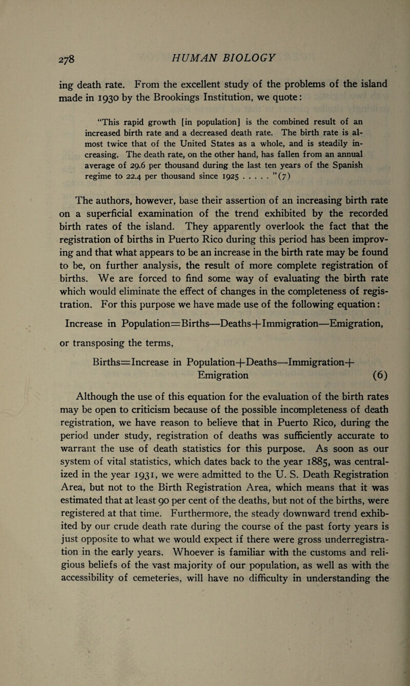 ing death rate. From the excellent study of the problems of the island made in 1930 by the Brookings Institution, we quote: “This rapid growth [in population] is the combined result of an increased birth rate and a decreased death rate. The birth rate is al¬ most twice that of the United States as a whole, and is steadily in¬ creasing. The death rate, on the other hand, has fallen from an annual average of 29.6 per thousand during the last ten years of the Spanish regime to 22.4 per thousand since 1925.”(7) The authors, however, base their assertion of an increasing birth rate on a superficial examination of the trend exhibited by the recorded birth rates of the island. They apparently overlook the fact that the registration of births in Puerto Rico during this period has been improv¬ ing and that what appears to be an increase in the birth rate may be found to be, on further analysis, the result of more complete registration of births. We are forced to find some way of evaluating the birth rate which would eliminate the effect of changes in the completeness of regis¬ tration. For this purpose we have made use of the following equation: Increase in Populations Births—Deaths-j-Immigration—Emigration, or transposing the terms, BirthssIncrease in Population+Deaths—Immigration-{- Emigration (6) Although the use of this equation for the evaluation of the birth rates may be open to criticism because of the possible incompleteness of death registration, we have reason to believe that in Puerto Rico, during the period under study, registration of deaths was sufficiently accurate to warrant the use of death statistics for this purpose. As soon as our system of vital statistics, which dates back to the year 1885, was central¬ ized in the year 1931, we were admitted to the U. S. Death Registration Area, but not to the Birth Registration Area, which means that it was estimated that at least 90 per cent of the deaths, but not of the births, were registered at that time. Furthermore, the steady downward trend exhib¬ ited by our crude death rate during the course of the past forty years is just opposite to what we would expect if there were gross underregistra¬ tion in the early years. Whoever is familiar with the customs and reli¬ gious beliefs of the vast majority of our population, as well as with the accessibility of cemeteries, will have no difficulty in understanding the