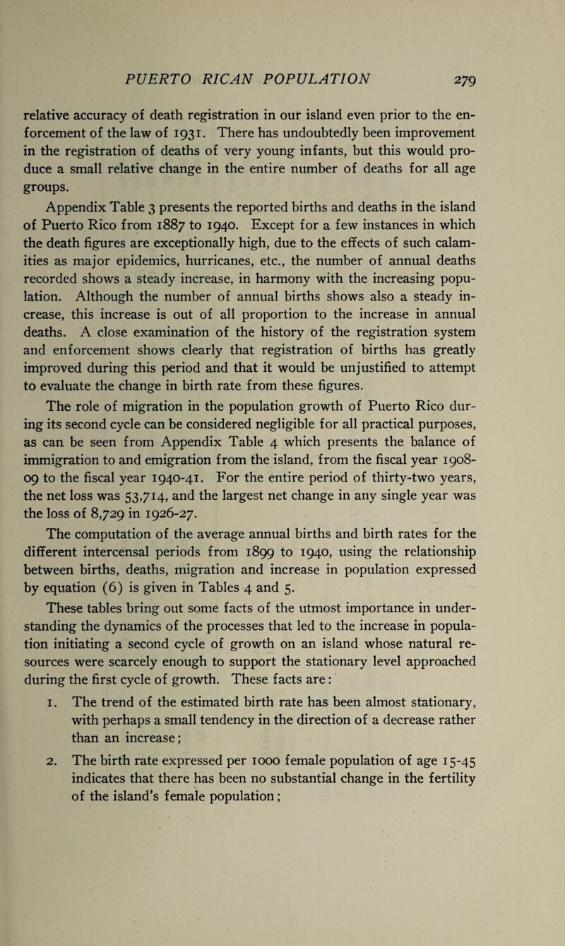 relative accuracy of death registration in our island even prior to the en¬ forcement of the law of 1931. There has undoubtedly been improvement in the registration of deaths of very young infants, but this would pro¬ duce a small relative change in the entire number of deaths for all age groups. Appendix Table 3 presents the reported births and deaths in the island of Puerto Rico from 1887 to 1940. Except for a few instances in which the death figures are exceptionally high, due to the effects of such calam¬ ities as major epidemics, hurricanes, etc., the number of annual deaths recorded shows a steady increase, in harmony with the increasing popu¬ lation. Although the number of annual births shows also a steady in¬ crease, this increase is out of all proportion to the increase in annual deaths. A close examination of the history of the registration system and enforcement shows clearly that registration of births has greatly improved during this period and that it would be unjustified to attempt to evaluate the change in birth rate from these figures. The role of migration in the population growth of Puerto Rico dur¬ ing its second cycle can be considered negligible for all practical purposes, as can be seen from Appendix Table 4 which presents the balance of immigration to and emigration from the island, from the fiscal year 1908- 09 to the fiscal year 1940-41. For the entire period of thirty-two years, the net loss was 53,714, and the largest net change in any single year was the loss of 8,729 in 1926-27. The computation of the average annual births and birth rates for the different intercensal periods from 1899 to 1940, using the relationship between births, deaths, migration and increase in population expressed by equation (6) is given in Tables 4 and 5. These tables bring out some facts of the utmost importance in under¬ standing the dynamics of the processes that led to the increase in popula¬ tion initiating a second cycle of growth on an island whose natural re¬ sources were scarcely enough to support the stationary level approached during the first cycle of growth. These facts are: 1. The trend of the estimated birth rate has been almost stationary, with perhaps a small tendency in the direction of a decrease rather than an increase; 2. The birth rate expressed per 1000 female population of age 15-45 indicates that there has been no substantial change in the fertility of the island’s female population;