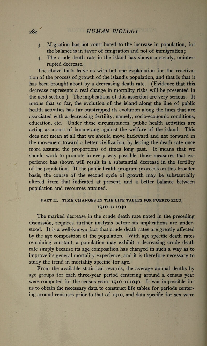 3. Migration has not contributed to the increase in population, for the balance is in favor of emigration and not of immigration ; 4. The crude death rate in the island has shown a steady, uninter¬ rupted decrease. The above facts leave us with but one explanation for the reactiva¬ tion of the process of growth of the island’s population, and that is that it has been brought about by a decreasing death rate. (Evidence that this decrease represents a real change in mortality risks will be presented in the next section.) The implications of this assertion are very serious. It means that so far, the evolution of the island along the line of public health activities has far outstripped its evolution along the lines that are associated with a decreasing fertility, namely, socio-economic conditions, education, etc. Under these circumstances, public health activities are acting as a sort of boomerang against the welfare of the island. This does not mean at all that we should move backward and not forward in the movement toward a better civilization, by letting the death rate once more assume the proportions of times long past. It means that we should work to promote in every way possible, those measures that ex¬ perience has shown will result in a substantial decrease in the fertility of the population. If the public health program proceeds on this broader basis, the course of the second cycle of growth may be substantially altered from that indicated at present, and a better balance between population and resources attained. PART II. TIME CHANGES IN THE LIFE TABLES FOR PUERTO RICO, 1910 to 1940 The marked decrease in the crude death rate noted in the preceding discussion, requires further analysis before its implications are under¬ stood. It is a well-known fact that crude death rates are greatly affected by the age composition of the population. With age specific death rates remaining constant, a population may exhibit a decreasing crude death rate simply because its age composition has changed in such a way as to improve its general mortality experience, and it is therefore necessary to study the trend in mortality specific for age. From the available statistical records, the average annual deaths by age groups for each three-year period centering around a census year were computed for the census years 1910 to 1940. It was impossible for us to obtain the necessary data to construct life tables for periods center¬ ing around censuses prior to that of 1910, and data specific for sex were