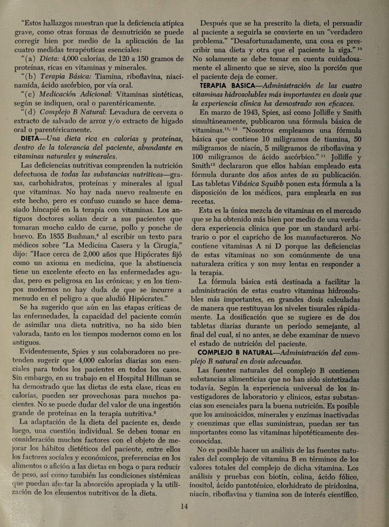 “Estos hallazgos muestran que la deficiencia atípica grave, como otras formas de desnutrición se puede corregir bien por medio de la aplicación de las cuatro medidas terapéuticas esenciales: “ (a) Dieta: 4,000 calorías, de 120 a 150 gramos de proteínas, ricas en vitaminas y minerales. “(b) Terapia Básica: Tiamina, riboflavina, niaci- namida, ácido ascórbico, por vía oral. “(c) Medicación Adicional: Vitaminas sintéticas, según se indiquen, oral o parentéricamente. “(d) Complejo B Natural: Levadura de cerveza o extracto de salvado de arroz y/o extracto de hígado oral o parentéricamente. DIETA—Una dieta rica en calorías y proteínas, dentro de la tolerancia del paciente, abundante en vitaminas naturales y minerales. Las deficiencias nutritivas comprenden la nutrición defectuosa de todas las substancias nutritivas—gra¬ sas, carbohidratos, proteínas y minerales al igual que vitaminas. No hay nada nuevo realmente en este hecho, pero es confuso cuando se hace dema¬ siado hincapié en la terapia con vitaminas. Los an¬ tiguos doctores solían decir a sus pacientes que tomaran mucho caldo de carne, pollo y ponche de huevo. En 1855 Bushnan,8 al escribir un texto para médicos sobre “La Medicina Casera y la Cirugía,” dijo: “Hace cerca de 2,000 años que Hipócrates fijó como un axioma en medicina, que la abstinencia tiene un excelente efecto en las enfermedades agu¬ das, pero es peligrosa en las crónicas; y en los tiem¬ pos modernos no hay duda de que se incurre a menudo en el peligro a que aludió Hipócrates.” Se ha sugerido que aún en las etapas críticas de las enfermedades, la capacidad del paciente común de asimilar una dieta nutritiva, no ha sido bien valorada, tanto en los tiempos modernos como en los antiguos. Evidentemente, Spies y sus colaboradores no pre¬ tenden sugerir que 4,000 calorías diarias son esen¬ ciales para todos los pacientes en todos los casos. Sin embargo, en su trabajo en el Hospital Hillman se ha demostrado que las dietas de esta clase, ricas en calorías, pueden ser provechosas para muchos pa¬ cientes. No se puede dudar del valor de una ingestión grande de proteínas en la terapia nutritiva.9 La adaptación de la dieta del paciente es, desde luego, una cuestión individual. Se deben tomar en consideración muchos factores con el objeto de me¬ jorar los hábitos dietéticos del paciente, entre ellos los factores sociales y económicos, preferencias en los alimentos o afición a las dietas en boga o para reducir de peso, así como también las condiciones sistémicas que puedan afectar la absorción apropiada y la utili¬ zación de los elementos nutritivos de la dieta. Después que se ha prescrito la dieta, el persuadir al paciente a seguirla se convierte en un “verdadero problema.” “Desafortunadamente, una cosa es pres¬ cribir una dieta y otra que el paciente la siga.” 10 No solamente se debe tomar en cuenta cuidadosa¬ mente el alimento que se sirve, sino la porción que el paciente deja de comer. TERAPIA BASICA—Administración de las cuatro vitaminas hidrosolubles más importantes en dosis que la experiencia clínica ha demostrado son eficaces. En marzo de 1943, Spies, así como Jolliffe y Smith simultáneamente, publicaron una fórmula básica de vitaminas.11’12 “Nosotros empleamos una fórmula básica que contiene 10 miligramos de tiamina, 50 miligramos de niacín, 5 miligramos de riboflavina y 100 miligramos de ácido ascórbico.”11 Jolliffe y Smith12 declararon que ellos habían empleado esta fórmula durante dos años antes de su publicación. Las tabletas Vibásica Squibb ponen esta fórmula a la disposición de los médicos, para emplearla en sus recetas. Esta es la única mezcla de vitaminas en el mercado que se ha obtenido más bien por medio de una verda¬ dera experiencia clínica que por un standard arbi¬ trario o por el capricho de los manufactureros. No contiene vitaminas A ni D porque las deficiencias de estas vitaminas no son comúnmente de una naturaleza crítica y son muy lentas en responder a la terapia. La fórmula básica está destinada a facilitar la administración de estas cuatro vitaminas hidrosolu¬ bles más importantes, en grandes dosis calculadas de manera que restituyan los niveles tisurales rápida¬ mente. La dosificación que se sugiere es de dos tabletas diarias durante un período semejante, al final del cual, si no antes, se debe examinar de nuevo el estado de nutrición del paciente. COMPLEJO B NATURAL—Administración del com¬ plejo B natural en dosis adecuadas. Las fuentes naturales del complejo B contienen substancias alimenticias que no han sido sintetizadas todavía. Según la experiencia universal de los in¬ vestigadores de laboratorio y clínicos, estas substan¬ cias son esenciales para la buena nutrición. Es posible que los aminoácidos, minerales y enzimas inactivadas y coenzimas que ellas suministran, puedan ser tan importantes como las vitaminas hipotéticamente des¬ conocidas. No es posible hacer un análisis de las fuentes natu¬ rales del complejo de vitamina B en términos de los valores totales del complejo de dicha vitamina. Los análisis y pruebas con biotín, colina, ácido fólico, inositol, ácido pantoténico, clorhidrato de piridoxina, niacín, riboflavina y tiamina son de interés científico,