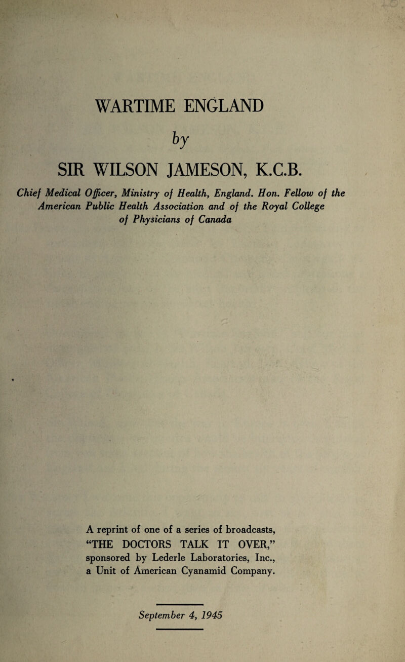 WARTIME ENGLAND SIR WILSON JAMESON, K.C.B. Chief Medical Officer, Ministry of Health, England, Hon. Fellow of the American Public Health Association and of the Royal College of Physicians of Canada A reprint of one of a series of broadcasts, “THE DOCTORS TALK IT OVER,” sponsored by Lederle Laboratories, Inc., a Unit of American Cyanamid Company. September 4, 1945