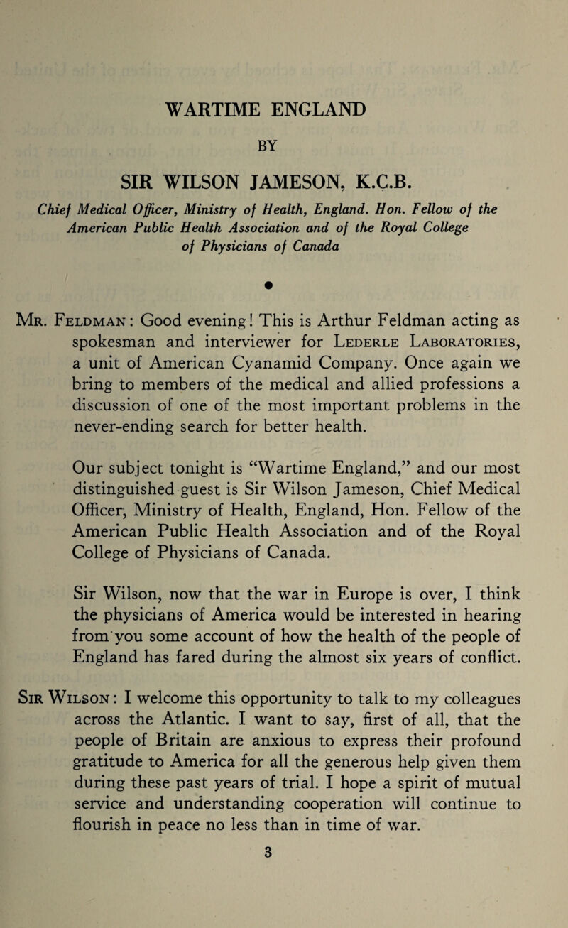 BY SIR WILSON JAMESON, K.C.B. Chief Medical Officer, Ministry of Health, England. Hon. Fellow of the American Public Health Association and of the Royal College of Physicians of Canada Mr. Feldman: Good evening! This is Arthur Feldman acting as spokesman and interviewer for Lederle Laboratories, a unit of American Cyanamid Company. Once again we bring to members of the medical and allied professions a discussion of one of the most important problems in the never-ending search for better health. Our subject tonight is “Wartime England,” and our most distinguished guest is Sir Wilson Jameson, Chief Medical Officer, Ministry of Health, England, Hon. Fellow of the American Public Health Association and of the Royal College of Physicians of Canada. Sir Wilson, now that the war in Europe is over, I think the physicians of America would be interested in hearing from you some account of how the health of the people of England has fared during the almost six years of conflict. Sir Wilson : I welcome this opportunity to talk to my colleagues across the Atlantic. I want to say, first of all, that the people of Britain are anxious to express their profound gratitude to America for all the generous help given them during these past years of trial. I hope a spirit of mutual service and understanding cooperation will continue to flourish in peace no less than in time of war.