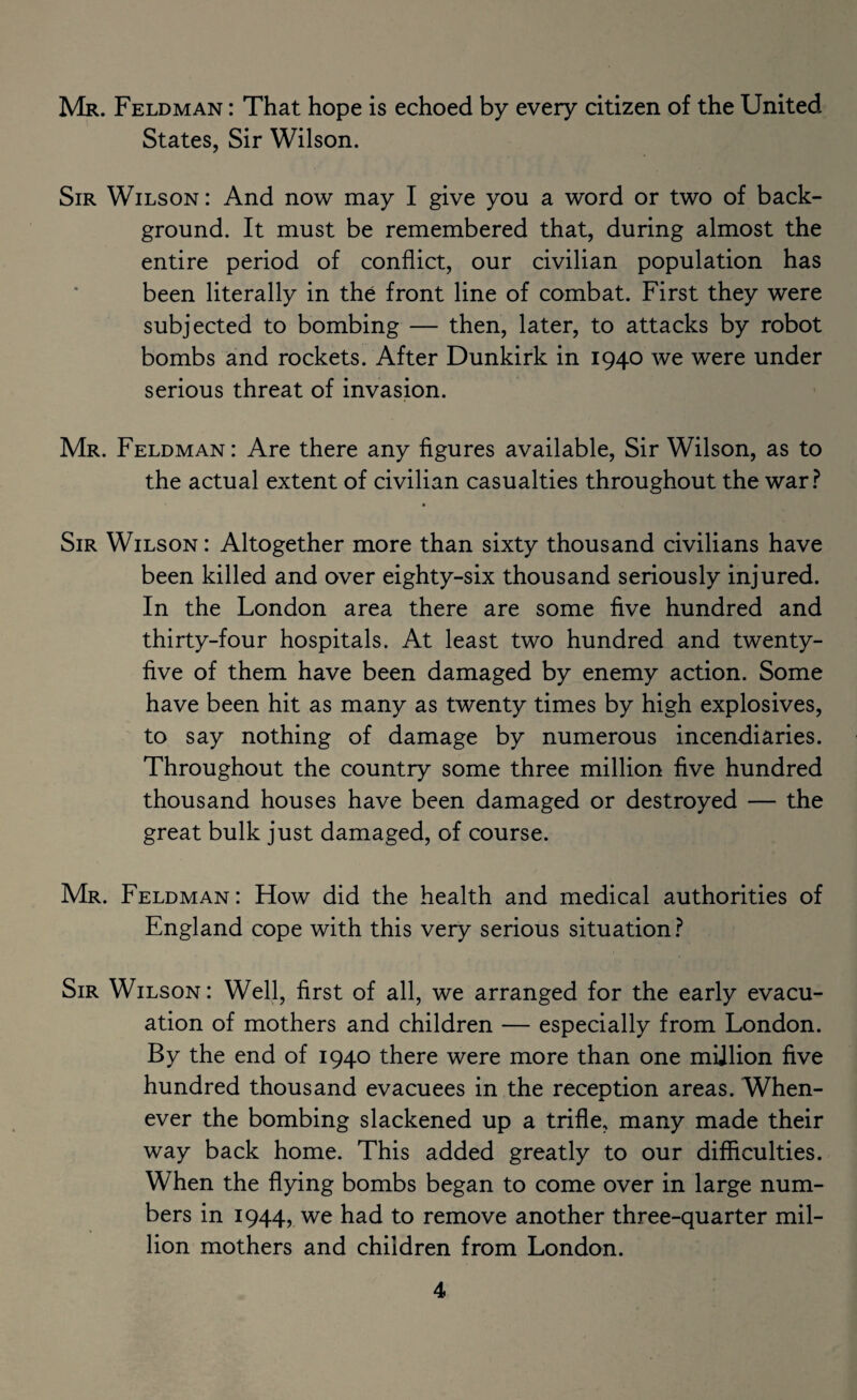 Mr. Feldman : That hope is echoed by every citizen of the United States, Sir Wilson. Sir Wilson : And now may I give you a word or two of back¬ ground. It must be remembered that, during almost the entire period of conflict, our civilian population has been literally in the front line of combat. First they were subjected to bombing — then, later, to attacks by robot bombs and rockets. After Dunkirk in 1940 we were under serious threat of invasion. Mr. Feldman: Are there any figures available. Sir Wilson, as to the actual extent of civilian casualties throughout the war.^^ Sir Wilson : Altogether more than sixty thousand civilians have been killed and over eighty-six thousand seriously injured. In the London area there are some five hundred and thirty-four hospitals. At least two hundred and twenty- five of them have been damaged by enemy action. Some have been hit as many as twenty times by high explosives, to say nothing of damage by numerous incendiaries. Throughout the country some three million five hundred thousand houses have been damaged or destroyed — the great bulk just damaged, of course. Mr. Feldman: How did the health and medical authorities of England cope with this very serious situation ? Sir Wilson: Well, first of all, we arranged for the early evacu¬ ation of mothers and children — especially from London. By the end of 1940 there were more than one million five hundred thousand evacuees in the reception areas. When¬ ever the bombing slackened up a trifle, many made their way back home. This added greatly to our difficulties. When the flying bombs began to come over in large num¬ bers in 1944, we had to remove another three-quarter mil¬ lion mothers and children from London.