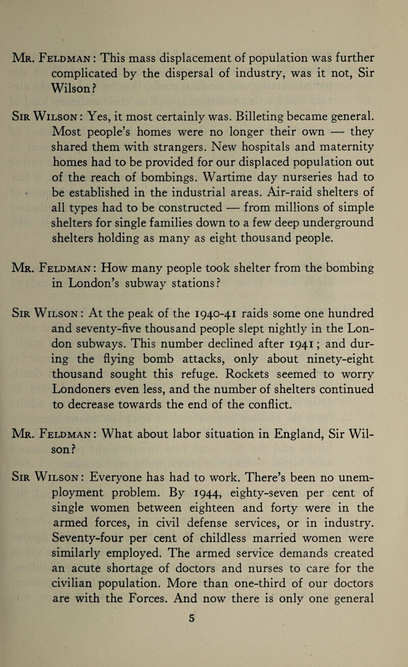 Mr. Feldman : This mass displacement of population was further complicated by the dispersal of industry, was it not, Sir Wilson? Sir Wilson : Yes, it most certainly was. Billeting became general. Most people’s homes were no longer their own — they shared them with strangers. New hospitals and maternity homes had to be provided for our displaced population out of the reach of bombings. Wartime day nurseries had to be established in the industrial areas. Air-raid shelters of all types had to be constructed — from millions of simple shelters for single families down to a few deep underground shelters holding as many as eight thousand people. Mr. Feldman : How many people took shelter from the bombing in London’s subway stations? Sir Wilson: At the peak of the 1940-41 raids some one hundred and seventy-five thousand people slept nightly in the Lon¬ don subways. This number declined after 1941; and dur¬ ing the flying bomb attacks, only about ninety-eight thousand sought this refuge. Rockets seemed to worry Londoners even less, and the number of shelters continued to decrease towards the end of the conflict. Mr. Feldman : What about labor situation in England, Sir Wil¬ son? s Sir Wilson: Everyone has had to work. There’s been no unem¬ ployment problem. By 1944, eighty-seven per cent of single women between eighteen and forty were in the armed forces, in civil defense services, or in industry. Seventy-four per cent of childless married women were similarly employed. The armed service demands created an acute shortage of doctors and nurses to care for the civilian population. More than one-third of our doctors are with the Forces. And now there is only one general