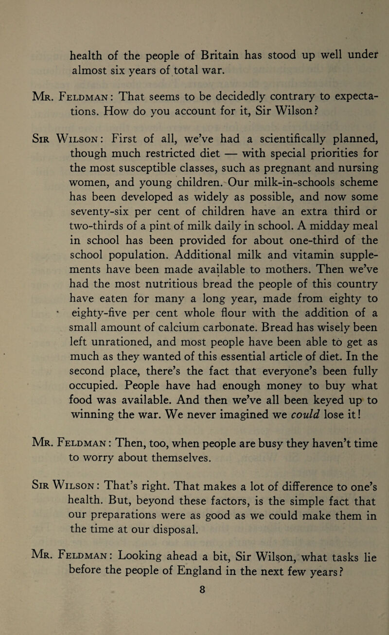 health of the people of Britain has stood up well under almost six years of total war. Mr. Feldman: That seems to be decidedly contrary to expecta¬ tions. How do you account for it, Sir Wilson? Sir Wilson: First of all, weVe had a scientifically planned, though much restricted diet — with special priorities for the most susceptible classes, such as pregnant and nursing women, and young children.'Our milk-in-schools scheme has been developed as widely as possible, and now some seventy-six per cent of children have an extra third or two-thirds of a pint of milk daily in school. A midday meal in school has been provided for about one-third of the school population. Additional milk and vitamin supple¬ ments have been made available to mothers. Then we’ve t had the most nutritious bread the people of this country have eaten for many a long year, made from eighty to * eighty-five per cent whole flour with the addition of a small amount of calcium carbonate. Bread has wisely been left unrationed, and most people have been able to get as much as they wanted of this essential article of diet. In the second place, there’s the fact that everyone’s been fully occupied. People have had enough money to buy what food was available. And then we’ve all been keyed up to winning the war. We never imagined we could lose it! Mr. Feldman : Then, too, when people are busy they haven’t time to worry about themselves. Sir Wilson : That’s right. That makes a lot of difference to one’s health. But, beyond these factors, is the simple fact that our preparations were as good as we could make them in the time at our disposal. Mr. Feldman: Looking ahead a bit. Sir Wilson, what tasks lie before the people of England in the next few years ?