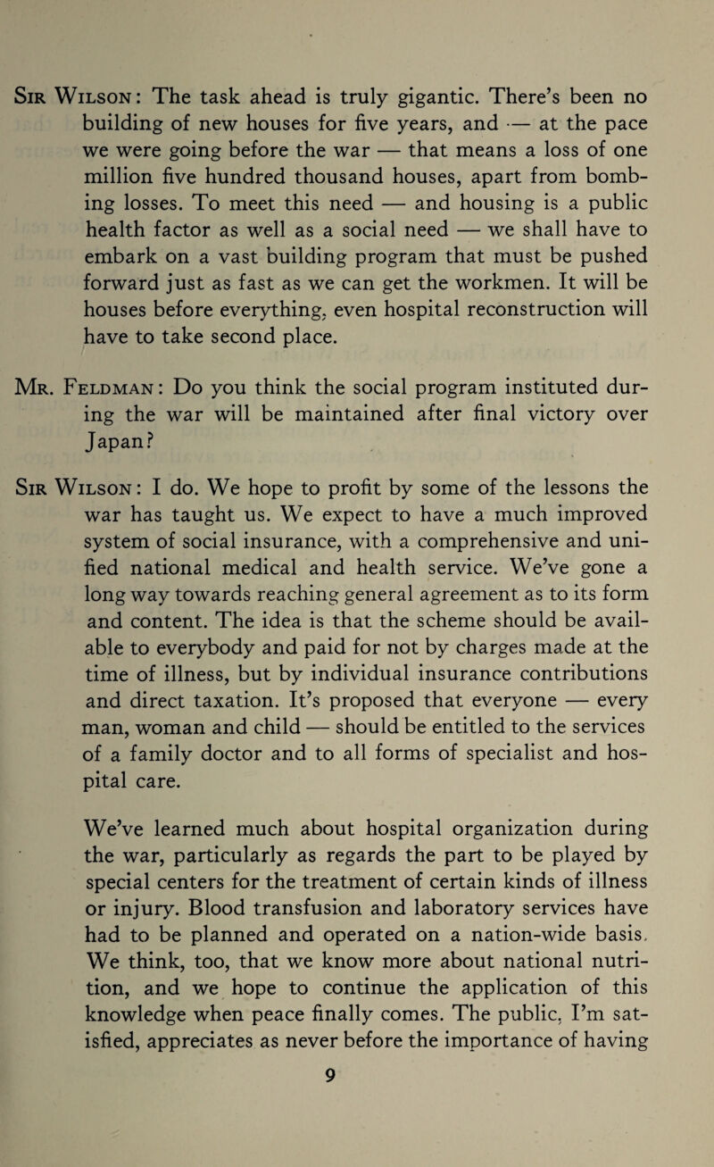 Sir Wilson : The task ahead is truly gigantic. There’s been no building of new houses for five years, and — at the pace we were going before the war — that means a loss of one million five hundred thousand houses, apart from bomb¬ ing losses. To meet this need — and housing is a public health factor as well as a social need — we shall have to embark on a vast building program that must be pushed forward just as fast as we can get the workmen. It will be houses before everything, even hospital reconstruction will have to take second place. Mr. Feldman: Do you think the social program instituted dur¬ ing the war will be maintained after final victory over Japan.? Sir Wilson: I do. We hope to profit by some of the lessons the war has taught us. We expect to have a much improved system of social insurance, with a comprehensive and uni¬ fied national medical and health service. WeVe gone a long way towards reaching general agreement as to its form and content. The idea is that the scheme should be avail¬ able to everybody and paid for not by charges made at the time of illness, but by individual insurance contributions and direct taxation. It’s proposed that everyone — every man, woman and child — should be entitled to the services of a family doctor and to all forms of specialist and hos¬ pital care. We’ve learned much about hospital organization during the war, particularly as regards the part to be played by special centers for the treatment of certain kinds of illness or injury. Blood transfusion and laboratory services have had to be planned and operated on a nation-wide basis. We think, too, that we know more about national nutri¬ tion, and we hope to continue the application of this knowledge when peace finally comes. The public, I’m sat¬ isfied, appreciates as never before the importance of having