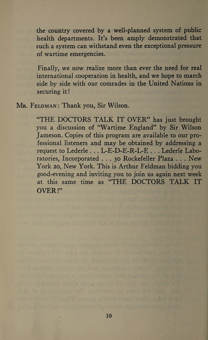 the country covered by a well-planned system of public health departments. It’s been amply demonstrated that such a system can withstand even the exceptional pressure of wartime emergencies. Finally, we now realize more than ever the need for real international cooperation in health, and we hope to march side by side with our comrades in the United Nations in securing it! Mr. Feldman: Thank you. Sir Wilson. “THE DOCTORS TALK IT OVER” has just brought you a discussion of “Wartime England” by Sir Wilson Jameson. Copies of this program are available to our pro¬ fessional listeners and may be obtained by addressing a request to Lederle . . . L-E-D-E-R-L-E . . . Lederle Labo¬ ratories, Incorporated ... 30 Rockefeller Plaza . . . New York 20, New York. This is Arthur Feldman bidding you good-evening and inviting you to join us again next week at this same time as “THE DOCTORS TALK IT OVER!”