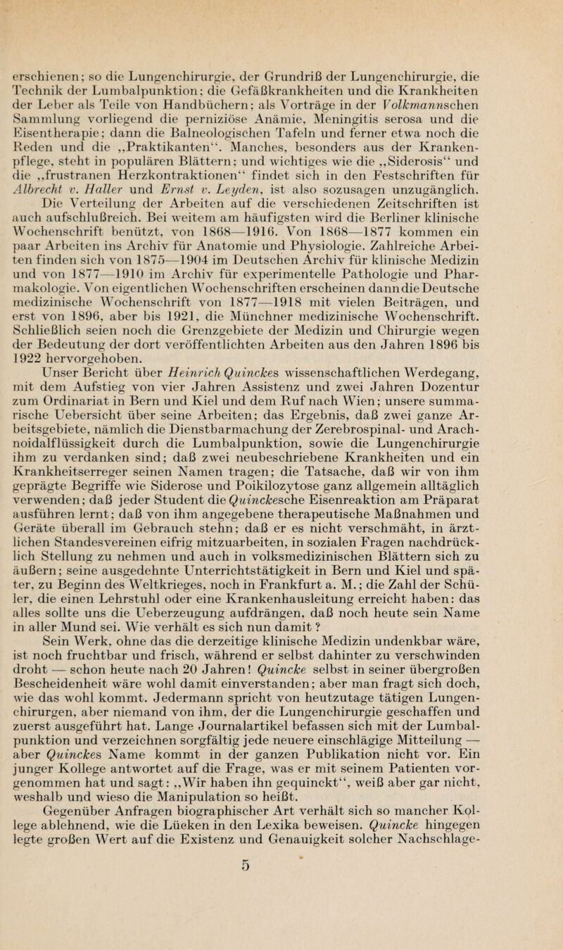 erschienen; so die Lungenchirurgie, der GrundriB der Lungenchirurgie, die Technik der Lnmbalpiinktion; die GefaBkrankheiten und die Krankheiten der Leber als Teile von Handbiichern; als Vortrage in der Volkmannschen Sammlung vorliegend die perniziose Anamie, Meningitis serosa und die Eisentherapie; dann die Balneologischen Tafeln und ferner etwa noch die Reden und die ,,Praktikanten“. Manches, besonders aus der Kranken- pflege, steht in popularen Blattern: und wichtiges wie die ,,Siderosis“ und die ,,frustranen Herzkontraktionen“ findet sich in den Festschriften fiir Albrecht v. Haller und Ernst v. Leyden, ist also sozusagen unzuganglich. Die Verteilung der Arbeiten auf die verschiedenen Zeitschriften ist auch aufschluBreich. Bei weitem am haufigsten wird die Berliner klinische Wochenschrift benutzt, von 1868—1916. Von 1868—1877 kommen ein paar Arbeiten ins Archiv fiir Anatomie und Physiologic. Zahlreiche Arbei¬ ten finden sich von 1875—1904 im Deutschen Archiv fiir klinische Medizin und von 1877-—1910 im Archiv fiir experimentelle Pathologie und Phar- makologie. Von eigentlichen Wochenschriften erscheinen dann die Deutsche medizinisclie Wochenschrift von 1877-—1918 mit vielen Beitragen, und erst von 1896, aber bis 1921, die Miinchner medizinische Wochenschrift. SchlieBlich seien noch die Grenzgebiete der Medizin und Chirurgie wegen der Bedeutung der dort veroffentlichten Arbeiten aus den Jahren 1896 bis 1922 hervorgehoben. Unser Bericht fiber Heinrich Quinckes wissenschaftlichen Werdegang, mit dem Aufstieg von vier Jahren Assistenz und zwei Jahren Dozentur zum Ordinariat in Bern und Kiel und dem Ruf nach Wien; unsere summa- rische Uebersicht fiber seine Arbeiten; das Ergebnis, daB zwei ganze Ar- beitsgebiete, namlich die Dienstbarmachung der Zerebrospinal- und Arach- noidalfliissigkeit durch die Lumbalpunktion, sowie die Lungenchirurgie ihm zu verdanken sind; daB zwei neubeschriebene Krankheiten und ein Krankheitserreger seinen Namen tragen; die Tatsache, daB wir von ihm gepragte Begriffe wie Siderose und Poikilozytose ganz allgemein alltaglich verwenden; daB jeder Student die Quinckesche Eisenreaktion am Praparat ausfiihren lernt; daB von ihm angegebene therapeutische MaBnahmen und Gerate iiberall im Gebrauch stehn; daB er es nicht verschmaht, in arzt- lichen Standesvereinen eifrig mitzuarbeiten, in sozialen Fragen nachdriick- lich Stellung zu nehmen und auch in volksmedizinischen Blattern sich zu auBern; seine ausgedehnte Unterrichtstatigkeit in Bern und Kiel und spa- ter, zu Beginn des Weltkrieges, noch in Frankfurt a. M.; die Zahl der Schu¬ ler, die einen Lehrstuhl oder eine Krankenhausleitung erreicht haben: das alles sollte uns die Ueberzeugung aufdrangen, daB noch heute sein Name in aller Mund sei. Wie verhalt es sich nun damit ? Sein Werk, ohne das die derzeitige klinische Medizin undenkbar ware, ist noch fruchtbar und frisch, wahrend er selbst dahinter zu verschwinden droht — schon heute nach 20 Jahren! Quincke selbst in seiner ubergroBen Bescheidenheit ware wohl damit einverstanden; aber man fragt sich doch, wie das wohl kommt. Jedermann spricht von heutzutage tatigen Lungen- chirurgen, aber niemand von ihm, der die Lungenchirurgie geschaffen und zuerst ausgefiihrt hat. Lange Journalartikel befassen sich mit der Lumbal¬ punktion und verzeichnen sorgfaltig jede neuere einschlagige Mitteilung — aber Quinckes Name kommt in der ganzen Publikation nicht vor. Ein junger Kollege antwortet auf die Frage, was er mit seinem Patienten vor- genommen hat und sagt: ,,Wir haben ihn gequinckt“, weiB aber gar nicht, weshalb und wieso die Manipulation so heiBt. Gegeniiber Anfragen biographischer Art verhalt sich so mancher Kpl- lege ablehnend, wie die Liieken in den Lexika beweisen. Quincke hingegen legte groBen Wert auf die Existenz und Genauigkeit solcher Nachschlage-