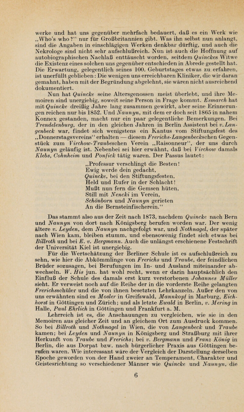 werke und hat uns gegeniiber mehrfach bedauert, dab es ein Werk wie „Who’s who?“ nur fur GroBbritannien gibt. Was ihn selbst nun anlangt, sind die Angaben in einschlagigen Werken denkbar durftig, und auch die Nekrologe sind nicht sehr aufschluBreich. Nun ist auch die Hoffnung auf autobiographischen NachlaB enttauscht worden, seitdem Quinckes Witwe die Existenz eines solchen uns gegeniiber entschieden in Abrede gestellt hat. Die Erwartung, gelegentlich seines 100. Geburtstages etwas zu erfahren, ist unerfiillt geblieben: Die wenigen uns erreichbaren Kliniker, die wir daran gemahnt, haben mit der Begrundung abgelehnt, sie waren nicht ausreichend dokumentiert. Nun hat Quincke seine Altersgenossen meist uberlebt, und ihre Me- moiren sind unergiebig, soweit seine Person in Frage kommt. Esmarch hat mit Quincke dreiBig Jahre lang zusammen gewirkt, aber seine Erinnerun- gen reichen nur bis 1852. Und Naunyn, mit dem er doch seit 1865 in nahem Konnex gestanden, macht nur ein paar gelegentliche Bemerkungen. Bei Trendelenburg, der in den gleichen Jahren in Berlin Assistent bei v.Lan- genbeck war, findet sich wenigstens ein Kantus vom Stiftungsfest des ,,Donnerstagsvereins“ erhalten — diesem Frerichs-Langenbeckschen Gegen- stiick zum Virchow-Traubeschen Verein ,,Raisonneur“, der uns durch Naunyn gelaufig ist. Nebenbei sei hier erwahnt, daB bei Virchow damais Klebs, Cohnheim und Ponfick tatig waren. Der Passus lautet: ,,Professur verschlingt die Besten! Ewig werde dein gedacht, Quincke, bei den Stiftungsfesten, Held und Rufer in der Schlacht! MuBt nun fern die Gemsen hiiten, Still mit Nencki im Verein, Schonborn und Naunyn gerieten An die Bernsteinfischerein.“ Das stammt also aus der Zeit nach 1873, nachdem Quincke nach Bern und Naunyn von dort nach Konigsberg berufen worden war. Der wenig altere v. Leyden, dem Naunyn nachgefolgt war, und Nothnagel, der spater nach Wien kam, bleiben stumm, und ebensowenig findet sich etwas bei Billroth und bei E. v. Bergmann. Auch die unlangst erschienene Festschrift der Universitat Kiel ist unergiebig. Fur die Wertschatzung der Berliner Schule ist es aufschluBreich zu sehn, wie hier die Abkommlinge von Frerichs und Traube, der feindlichen Bruder sozusagen, bei Berufungen im In- und Ausland miteinander ab- wechseln. W. His jun. hat wohl recht, wenn er darin hauptsachlich den EinfluB der Schule des damais erst kurz verstorbenen Johannes Muller sieht. Er verweist noch auf die Reihe der in die vorderste Reihe gelangten FYm'c^sschuler und die von ihnen besetzten Lehrkanzeln. AuBer den von uns erwahnten sind es Mosier in Greifswald, Mannkopf in Marburg, Eich- horst in Gottingen und Zurich; und als letzte Ewald in Berlin, v. Mering in Halle, Paul Ehrlich in Gottingen und Frankfurt a. M. Lehrreich ist es, die Anschauungen zu vergleichen, wie sie in den Memoiren aus gleicher Zeit und an gleichem Ort zum Ausdruck kommen. So bei Billroth und Nothnagel in Wien, die von Langenbeck und Traube kamen; bei Leyden und Naunyn in Konigsberg und StraBburg mit ihrer Herkunft von Traube und Frerichs; bei v. Bergmann und Franz Konig in Berlin, die aus Dorpat bzw. nach burgerlicher Praxis aus Gottingen be¬ rufen waren. Wie interessant ware der Vergleich der Darstellung derselben Epoche geworden von der Hand zweier an Temperament, Charakter und Geistesrichtung so verschiedener Manner wie Quincke und Naunyn, die