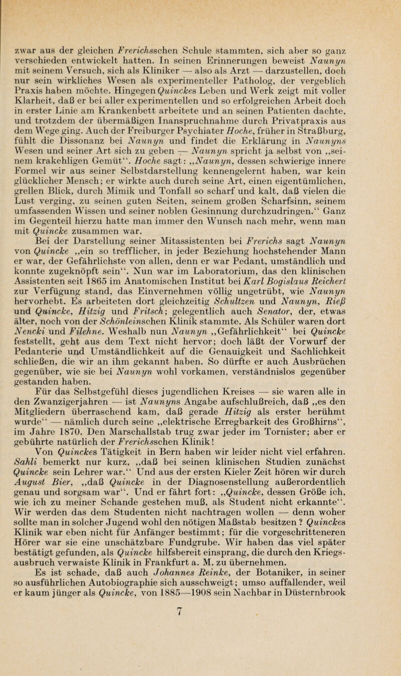 zwar aus der gleichen Frerichsschen Schule stammten, sich aber so ganz verschieden entwickelt hatten. In seinen Erinnerungen beweist Naunyn mit seinem Versuch, sich als Kliniker — also als Arzt — darzustellen, dock nur sein wirkliches Wesen als experimenteller Patholog, der vergeblich Praxis haben mochte. Hingegen Quinckes Leben und Werk zeigt mit voller Klarheit, daB er bei aller experimentellen und so erfolgreichen Arbeit dock in erster Linie am Krankenbett arbeitete und an seinen Patienten dachte, und trotzdem der iibermaBigen Inanspruchnahme durch Privatpraxis aus dem Wege ging. Auch der Freiburger Psychiater Hoche, friiher in StraBburg, fiihlt die Dissonanz bei Naunyn und findet die Erklarung in Naunyris Wesen und seiner Art sich zu geben — Naunyn spricht ja selbst von ,,sei¬ nem krakehligen Gemtit“. Hoche sagt: ,,Naunyn, dessen schwierige innere Formel wir aus seiner Selbstdarstellung kennengelernt haben, war kein gliicklicher Mensch; er wirkte auch durch seine Art, einen eigentiimlichen, grellen Blick, durch Mimik und Tonfall so scharf und kalt, daB vielen die Lust verging, zu seinen guten Seiten, seinem groBen Scharfsinn, seinem umfassenden Wissen und seiner noblen Gesinnung durchzudringen.“ Ganz im Gegenteil hierzu hatte man immer den Wunsch nach mehr, wenn man mit Quincke zusammen war. Bei der Darstellung seiner Mitassistenten bei Frerichs sagt Naunyn von Quincke ,,ein so trefflicher, in jeder Beziehung hochstehender Mann er war, der Gefahrlichste von alien, denn er war Pedant, umstandlich und konnte zugeknopft sein'4. Nun war im Laboratorium, das den klinischen Assistenten seit 1865 im Anatomischen Institut bei Karl Bogislaus Reichert zur Verfiigung stand, das Einvernehmen vollig ungetriibt, wie Naunyn hervorhebt. Es arbeiteten dort gleichzeitig Schultzen und Naunyn, Riefi und Quincke, Hitzig und Fritsch; gelegentlich auch Senator, der, etwas alter, noch von der Schonleinschen Klinik stammte. Als Schuler waren dort Nencki und Filehne. Weshalb nun Naunyn ,,Gefahrlichkeit“ bei Quincke feststellt, geht aus dem Text nicht hervor; doch laBt der Vorwurf der Pedanterie und Umstandlichkeit auf die Genauigkeit und Sachlichkeit schlieBen, die wir an ihm gekannt haben. So diirfte er auch Ausbriichen gegeniiber, wie sie bei Naunyn wohl vorkamen, verstandnislos gegenuber gestanden haben. Fur das Selbstgefuhl dieses jugendlichen Kreises — sie waren alle in den Zwanzigerjahren — ist Naunyns Angabe aufschluBreich, daB ,,es den Mitgliedern uberraschend kam, daB gerade Hitzig als erster beriihmt wurde“ — namlich durch seine „elektrische Erregbarkeit des GroBhirns44, im Jahre 1870. Den Marschallstab trug zwar jeder im Tornister; aber er gebiihrte naturlich der Frerichsschen Klinik! Von Quinckes Tatigkeit in Bern haben wir leider nicht viel erfahren. Sahli bemerkt nur kurz, ,,daB bei seinen klinischen Studien zunachst Quincke sein Lehrer war.44 Und aus der ersten Kieler Zeit horen wir durch August Bier, ,,daB Quincke in der Diagnosenstellung auBerordentlich genau und sorgsam war44. Und er fahrt fort: „Quincke, dessen GroBe ich, wie ich zu meiner Schande gestehen muB, als Student nicht erkannte44. Wir werden das dem Studenten nicht nachtragen wollen — denn woher sollte man in solcher Jugend wohl den notigen MaBstab besitzen ? Quinckes Klinik war eben nicht fur Anfanger bestimmt; fur die vorgeschritteneren Horer war sie eine unschatzbare Fundgrube. Wir haben das viel spater bestatigt gefunden, als Quincke hilfsbereit einsprang, die durch den Kriegs- ausbruch verwaiste Klinik in Frankfurt a. M. zu ubernehmen. Es ist schade, daB auch Johannes Reinke, der Botaniker, in seiner so ausfiihrlichen Autobiographie sich ausschweigt; umso auffallender, weil er kaum jiinger als Quincke, von 1885—1908 sein Nachbar in Diisternbrook