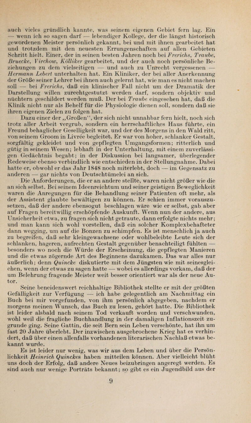 auch vieles griindlich kannte, was seinem eigenen Gebiet fern lag. Ein - wenn ich so sagen darf — lebendiger Kollege, der die langst historisch gewordenen Meister personlich gekannt, bei und mit ihnen gearbeitet hat und trotzdem mit den neuesten Errungenschaften auf alien Gebieten Schritt hielt. Einer, der in seinen besten Jahren noch bei Frerichs, Traube, Bruecke, Virchow, Kolliker gearbeitet, und der auch noch personliche Be- ziehungen zu dem vielseitigen — und auch zu Unrecht vergessenen — Hermann Lebert unterhalten hat. Ein Kliniker, der bei aller Anerkennung der GroBe seiner Lehrer bei ihnen auch gelernt hat, wie man es nicht machen soil — bei Frerichs, daB ein klinischer Fall nicht um der Dramatik der Darstellung willen zurechtgestutzt werden darf, sondern objektiv und niichtern geschildert werden muB. Der bei Traube eingesehen hat, daB die Klinik nicht nur als Behelf fiir die Physiologic dienen soil, sondern daB sie ihren eigenen Zielen zu folgen hat. Dazu einer der ,,GroBen“, der sich nicht unnahbar fern hielt, noch sich trotz aller Arbeit vergrub, sondern ein herrschaftliches Haus fuhrte, ein Freund behaglicher Geselligkeit war, und der des Morgens in den Wald ritt, von seinem Groom in Livree begleitet. Er war von hoher, schlanker Gestalt, sorgfaltig gekleidet und von gepflegten Umgangsformen; ritterlich und giitig in seinem Wesen; lebhaft in der Unterhaltung, mit einem zuverlassi- gen Gedachtnis begabt; in der Diskussion bei langsamer, iiberlegender Redeweise ebenso verbindlich wie entschieden in der Stellungnahme. Dabei hatte er, obwohl er das Jahr 1848 noch miterlebt, doch — im Gegensatz zu anderen — gar nichts von Deutschtumelei an sich. Die Anforderungen, die er an andere stellte, waren nicht groBer wie die an sich selbst. Bei seinem Ideenreichtum und seiner geistigen Beweglichkeit waren die Anregungen fiir die Behandlung seiner Patienten oft mehr, als der Assistent glaubte bewaltigen zu konnen. Er schien immer vorauszu- setzen, daB der andere ebensogut beschlagen ware wie er selbst, gab aber auf Fragen bereitwillig erschopfende Auskunft. Wenn nun der andere, aus Unsicherheit etwa, zu fragen sich nicht getraute, dann erfolgte nichts mehr; und man kann sich wTohl vorstellen, daB ein solcher Komplexbehafteter dann wegging, um auf die Bonzen zu schimpfen. Es ist menschlich ja auch zu begreifen, daB sehr kleingewachsene oder wohlbeleibte Leute sich der schlanken, hageren, aufrechten Gestalt gegenuber benachteiligt fiihlten — besonders wo noch die Wiirde der Erscheinung, die gepflegten Manieren und die etwas zogernde Art des Beginnens dazukamen. Das war alles nur auBerlich; denn Quincke diskutierte mit dem Jiingsten wie mit seinesglei- chen, wenn der etwas zu sagen hatte — wobei es allerdings vorkam, daB der um Belehrung fragende Meister weit besser orientiert war als der neue Au- tor. Seine beneidenswert reichhaltige Bibliothek stellte er mit der groBten Gefalligkeit zur Verfiigung — ich habe gelegentlich am Nachmittag ein Buch bei mir vorgefunden, von ihm personlich abgegeben, nachdem er morgens meinen Wunsch, das Buch zu lesen, gehort hatte. Die Bibliothek ist leider alsbald nach seinem Tod verkauft worden und verschwunden, wohl weil die fragliche Buchhandlung in der damaligen Inflationszeit zu- grunde ging. Seine Gattin, die seit Bern sein Leben verschonte, hat ihn um fast 20 Jahre uberlebt. Der inzwischen ausgebrochene Krieg hat es verhin- dert, daB liber einen allenfalls vorhandenen literarischen NachlaB etwas be- kannt wurde. Es ist leider nur wenig, was wir aus dem Leben und liber die Person- lichkeit Heinrich Quinckes haben mitteilen konnen. Aber vielleicht bliiht uns doch der Erfolg, daB andere Neues beizubringen angeregt werden. Es sind auch nur wenige Portrats bekannt; so gibt es ein Jugendbild aus der