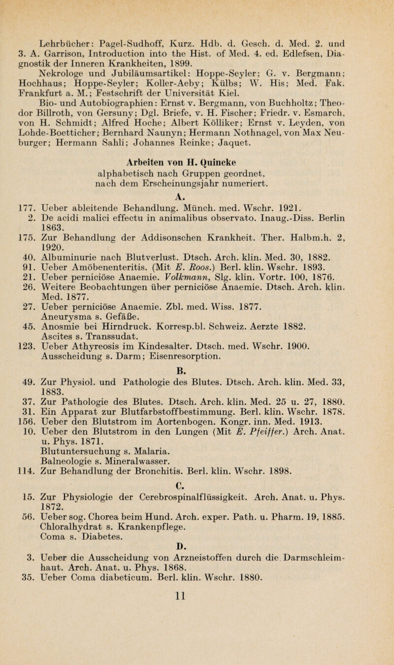 Lehrbucher: Pagel-Sudhoff, Kurz. Hdb. d. Gesch. d. Med. 2. und 3. A. Garrison, Introduction into the Hist, of Med. 4. ed. Edlefsen, Dia- gnostik der Inneren Krankheiten, 1899. Nekrologe und Jubilaumsartikel: Hoppe-Seyler; G. y. Bergmann; Hochhaus; Hoppe-Seyler; Koller-Aeby; Kiilbs; W. His; Med. Fak. Frankfurt a. M.; Festschrift der Universitat Kiel. Bio- und Autobiographien: Ernst v. Bergmann, von Buchholtz; Theo¬ dor Billroth, von Gersuny; Dgl. Briefe, v. H. Fischer; Friedr. v. Esmarch, von H. Schmidt; Alfred Hoche; Albert Kolliker; Ernst v. Leyden, von Lohde-Boetticher; Bernhard Naunyn; Hermann Nothnagel, von Max Neu- burger; Hermann Sahli; Johannes Reinke; Jaquet. Arbeiten von H. Quincke alphabetisch nach Gruppen geordnet, nach dem Erscheinungsjahr numeriert. A. 177. Ueber ableitende Behandlung. Munch, med. Wschr. 1921. 2. De acidi malici effectu in animalibus observato. Inaug.-Diss. Berlin 1863. 175. Zur Behandlung der Addisonschen Krankheit. Ther. Halbm.h. 2, 1920. 40. Albuminurie nach Blutverlust. Dtsch. Arch. klin. Med. 30, 1882. 91. Ueber Amobenenteritis. (Mit E. Boos.) Berl. klin. Wschr. 1893. 21. Ueber perniciose Anaemie. Volkmann, Slg. klin. Vortr. 100, 1876. 26. Weitere Beobachtungen iiber perniciose Anaemie. Dtsch. Arch. klin. Med. 1877. 27. Ueber perniciose Anaemie. Zbl. med. Wiss. 1877. Aneurysma s. GefaBe. 45. Anosmie bei Hirndruck. Korresp.bl. Schweiz. Aerzte 1882. Ascites s. Transsudat. 123. Ueber Athyreosis im Kindesalter. Dtsch. med. Wschr. 1900. Ausscheidung s. Darm; Eisenresorption. B. 49. Zur Physiol, und Pathologie des Blutes. Dtsch. Arch. klin. Med. 33, 1883. 37. Zur Pathologie des Blutes. Dtsch. Arch. klin. Med. 25 u. 27, 1880. 31. Ein Apparat zur Blutfarbstoffbestimmung. Berl. klin. Wschr. 1878. 156. Ueber den Blutstrom im Aortenbogen. Kongr. inn. Med. 1913. 10. Ueber den Blutstrom in den Lungen (Mit E. Pfeiffer.) Arch. Anat. u. Phys. 1871. Blutuntersuchung s. Malaria. Balneologie s. Mineralwasser. 114. Zur Behandlung der Bronchitis. Berl. klin. Wschr. 1898. C. 15. Zur Physiologie der Cerebrospinalflxissigkeit. Arch. Anat. u. Phys. 1872. 56. Ueber sog. Chorea beim Hund. Arch, exper. Path. u. Pharm. 19, 1885. Chloralhydrat s. Krankenpflege. Coma s. Diabetes. D. 3. Ueber die Ausscheidung von Arzneistoffen durch die Darmschleim- haut. Arch. Anat. u. Phys. 1868. 35. Ueber Coma diabeticum. Berl. klin. Wschr. 1880.