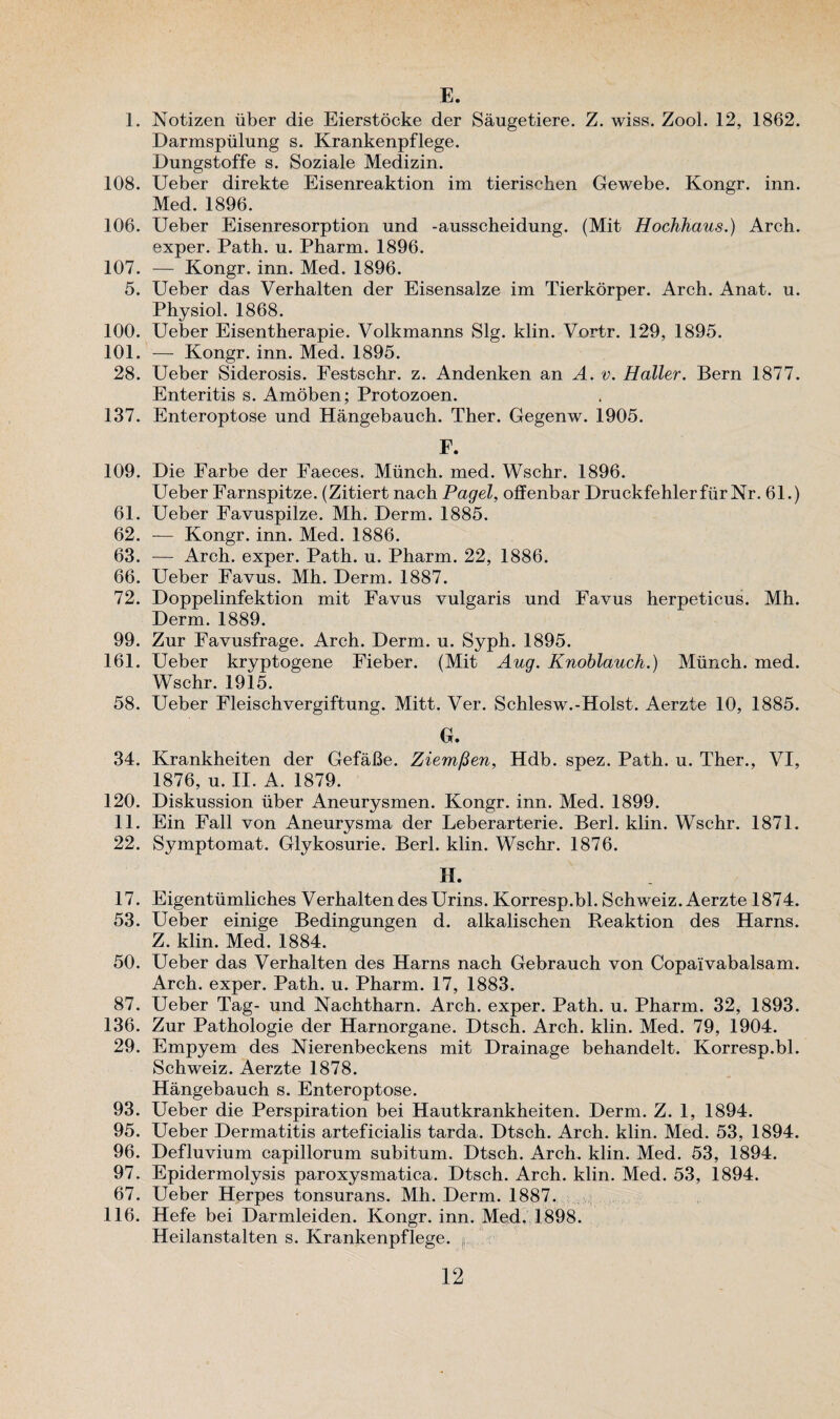 E. 1. Notizen iiber die Eierstocke der Saugetiere. Z. wiss. Zool. 12, 1862. Darmspiilung s. Krankenpflege. Dungstoffe s. Soziale Medizin. 108. Ueber direkte Eisenreaktion im tierischen Gewebe. Kongr. inn. Med. 1896. 106. Ueber Eisenresorption und -ausscheidung. (Mit Hochhaus.) Arch, exper. Path. u. Pharm. 1896. 107. — Kongr. inn. Med. 1896. 5. Ueber das Verhalten der Eisensalze im Tierkorper. Arch. Anat. u. Physiol. 1868. 100. Ueber Eisentherapie. Volkmanns Slg. klin. Vortr. 129, 1895. 101. — Kongr. inn. Med. 1895. 28. Ueber Siderosis. Festschr. z. Andenken an A. v. Haller. Bern 1877. Enteritis s. Amoben; Protozoen. 137. Enteroptose und Hangebauch. Ther. Gegenw. 1905. F. 109. Die Farbe der Faeces. Munch, med. Wschr. 1896. Ueber Farnspitze. (Zitiert nach Pagel, offenbar Druckfehlerfiir Nr. 61.) 61. Ueber Favuspilze. Mh. Derm. 1885. 62. — Kongr. inn. Med. 1886. 63. — Arch, exper. Path. u. Pharm. 22, 1886. 66. Ueber Favus. Mh. Derm. 1887. 72. Doppelinfektion mit Favus vulgaris und Favus herpeticus. Mh. Derm. 1889. 99. Zur Favusfrage. Arch. Derm. u. Syph. 1895. 161. Ueber kryptogene Fieber. (Mit Aug. Knoblauch.) Munch, med. Wschr. 1915. 58. Ueber Fleischvergiftung. Mitt. Ver. Schlesw.-Holst. Aerzte 10, 1885. G. 34. Krankheiten der GefaBe. Ziemfien, Hdb. spez. Path. u. Ther., VI, 1876, u. II. A. 1879. 120. Diskussion iiber Aneurysmen. Kongr. inn. Med. 1899. 11. Ein Fall von Aneurysma der Leberarterie. Berl. klin. Wschr. 1871. 22. Symptomat. Glykosurie. Berl. klin. Wschr. 1876. H. 17. Eigentiimliches Verhalten des Urins. Korresp.bl. Schweiz. Aerzte 1874. 53. Ueber einige Bedingungen d. alkalischen Reaktion des Harns. Z. klin. Med. 1884. 50. Ueber das Verhalten des Harns nach Gebrauch von Copaivabalsam. Arch, exper. Path. u. Pharm. 17, 1883. 87. Ueber Tag- und Nachtharn. Arch, exper. Path. u. Pharm. 32, 1893. 136. Zur Pathologie der Harnorgane. Dtsch. Arch. klin. Med. 79, 1904. 29. Empyem des Nierenbeckens mit Drainage behandelt. Korresp.bl. Schweiz. Aerzte 1878. Hangebauch s. Enteroptose. 93. Ueber die Perspiration bei Hautkrankheiten. Derm. Z. 1, 1894. 95. Ueber Dermatitis arteficialis tarda. Dtsch. Arch. klin. Med. 53, 1894. 96. Defluvium capillorum subitum. Dtsch. Arch. klin. Med. 53, 1894. 97. Epidermolysis paroxysmatica. Dtsch. Arch. klin. Med. 53, 1894. 67. Ueber Herpes tonsurans. Mh. Derm. 1887. 116. Hefe bei Darmleiden. Kongr. inn. Med. 1898. Heilanstalten s. Krankenpflege. p