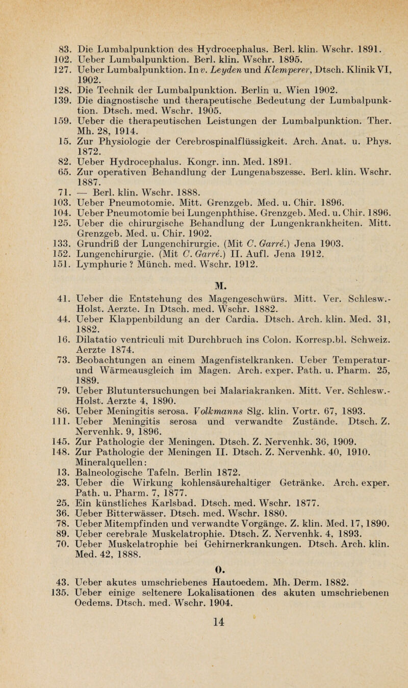 83. Die Lumbalpunktion des Hydrocephalus. Berl. klin. Wschr. 1891. 102. Ueber Lumbalpunktion. Berl. klin. Wschr. 1895. 127. Ueber Lumbalpunktion. In v. Leyden und Klemperer, Dtscli. KlinikVI, 1902. 128. Die Technik der Lumbalpunktion. Berlin u. Wien 1902. 139. Die diagnostische und therapeutische Bedeutung der Lumbalpunk¬ tion. Dtsch. med. Wschr. 1905. 159. Ueber die therapeutischen Leistungen der Lumbalpunktion. Ther. Mh. 28, 1914. 15. Zur Physiologie der Cerebrospinalfliissigkeit. Arch. Anat. u. Phys. 1872. 82. Ueber Hydrocephalus. Kongr. inn. Med. 1891. 65. Zur operativen Behandlung der Lungenabszesse. Berl. klin. Wschr. 1887 71. — Berl. klin. Wschr. 1888. 103. Ueber Pneumotomie. Mitt. Grenzgeb. Med. u. Chir. 1896. 104. Ueber Pneumotomie bei Lungenphthise. Grenzgeb. Med. u. Chir. 1896. 125. Ueber die chirurgische Behandlung der Lungenkrankheiten. Mitt. Grenzgeb. Med. u. Chir. 1902. 133. GrundriB der Lungenchirurgie. (Mit C. Garre.) Jena 1903. 152. Lungenchirurgie. (Mit C. Garre.) II. Aufl. Jena 1912. 151. Lymphurie ? Munch, med. Wschr. 1912. M. 41. Ueber die Entstehung des Magengeschwiirs. Mitt. Ver. Schlesw.- Holst. Aerzte. In Dtsch. med. Wschr. 1882. 44. Ueber Klappenbildung an der Cardia. Dtsch. Arch. klin. Med. 31, 1882. 16. Dilatatio ventriculi mit Durchbruch ins Colon. Korresp.bl. Schweiz. Aerzte 1874. 73. Beobachtungen an einem Magenfistelkranken. Ueber Temperatur- und Warmeausgleich im Magen. Arch, exper. Path. u. Pharm. 25, 1889. 79. Ueber Blutuntersuchungen bei Malariakranken. Mitt. Ver. Schlesw.- Holst. Aerzte 4, 1890. 86. Ueber Meningitis serosa. Volkmanns Slg. klin. Vortr. 67, 1893. 111. Ueber Meningitis serosa und verwandte Zustande. Dtsch. Z. Nervenhk. 9, 1896. 145. Zur Pathologie der Meningen. Dtsch. Z. Nervenhk. 36, 1909. 148. Zur Pathologie der Meningen II. Dtsch. Z. Nervenhk. 40, 1910. Mineral quellen : 13. Balneologische Tafeln. Berlin 1872. 23. Ueber die Wirkung kohlensaurehaltiger Getranke. Arch, exper. Path. u. Pharm. 7, 1877. 25. Ein kunstliches Karlsbad. Dtsch. med. Wschr. 1877. 36. Ueber Bitterwasser. Dtsch. med. Wschr. 1880. 78. Ueber Mitempfinden und verwandte Vorgange. Z. klin. Med. 17,1890. 89. Ueber cerebrale Muskelatrophie. Dtsch. Z. Nervenhk. 4, 1893. 70. Ueber Muskelatrophie bei Gehirnerkrankungen. Dtsch. Arch. klin. Med. 42, 1888. 0. 43. Ueber akutes umschriebenes Hautoedem. Mh. Derm. 1882. 135. Ueber einige seltenere Lokalisationen des akuten umschriebenen Oedems. Dtsch. med. Wschr. 1904.