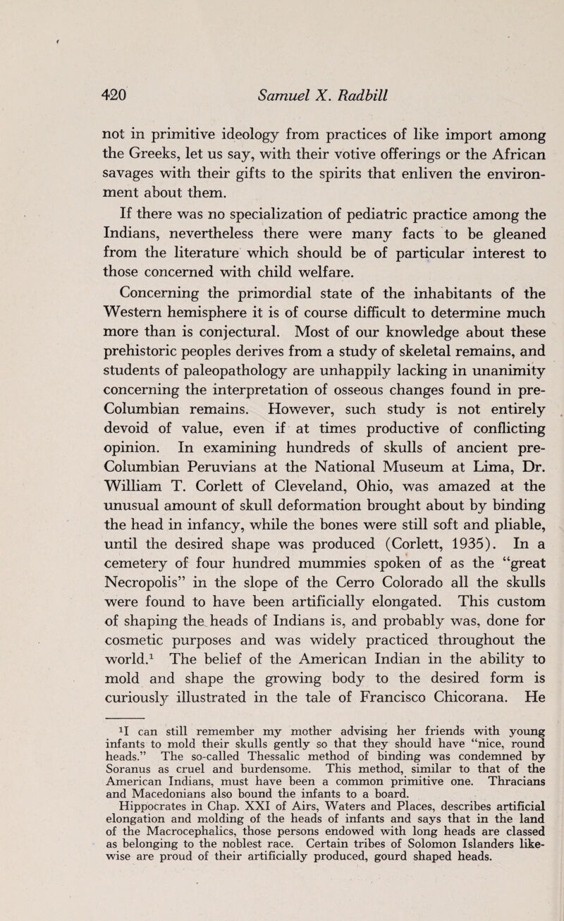 not in primitive ideology from practices of like import among the Greeks, let us say, with their votive offerings or the African savages with their gifts to the spirits that enliven the environ¬ ment about them. If there was no specialization of pediatric practice among the Indians, nevertheless there were many facts to be gleaned from the literature which should be of particular interest to those concerned with child welfare. Concerning the primordial state of the inhabitants of the Western hemisphere it is of course difficult to determine much more than is conjectural. Most of our knowledge about these prehistoric peoples derives from a study of skeletal remains, and students of paleopathology are unhappily lacking in unanimity concerning the interpretation of osseous changes found in pre- Columbian remains. However, such study is not entirely devoid of value, even if at times productive of conflicting opinion. In examining hundreds of skulls of ancient pre- Columbian Peruvians at the National Museum at Lima, Dr. William T. Corlett of Cleveland, Ohio, was amazed at the unusual amount of skull deformation brought about by binding the head in infancy, while the bones were still soft and pliable, until the desired shape was produced (Corlett, 1935). In a cemetery of four hundred mummies spoken of as the “great Necropolis” in the slope of the Cerro Colorado all the skulls were found to have been artificially elongated. This custom of shaping the, heads of Indians is, and probably was, done for cosmetic purposes and was widely practiced throughout the world.1 The belief of the American Indian in the ability to mold and shape the growing body to the desired form is curiousty illustrated in the tale of Francisco Chicorana. He H can still remember my mother advising her friends with young infants to mold their skulls gently so that they should have “nice, round heads.” The so-called Thessalic method of binding was condemned by Soranus as cruel and burdensome. This method, similar to that of the American Indians, must have been a common primitive one. Thracians and Macedonians also bound the infants to a board. Hippocrates in Chap. XXI of Airs, Waters and Places, describes artificial elongation and molding of the heads of infants and says that in the land of the Macrocephalics, those persons endowed with long heads are classed as belonging to the noblest race. Certain tribes of Solomon Islanders like¬ wise are proud of their artificially produced, gourd shaped heads.