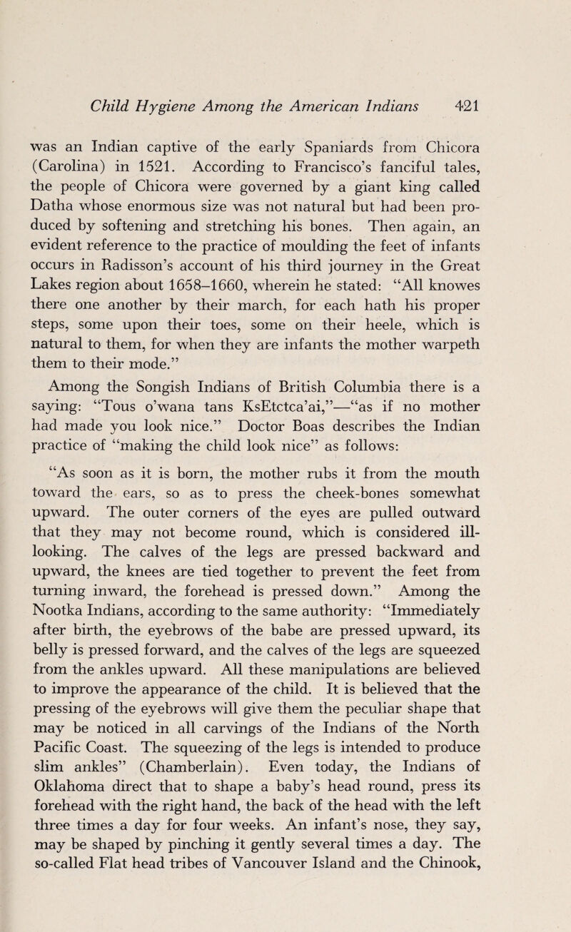 was an Indian captive of the early Spaniards from Chicora (Carolina) in 1521. According to Francisco’s fanciful tales, the people of Chicora were governed by a giant king called Datha whose enormous size was not natural but had been pro¬ duced by softening and stretching his bones. Then again, an evident reference to the practice of moulding the feet of infants occurs in Radisson’s account of his third journey in the Great Lakes region about 1658-1660, wherein he stated: “All knowes there one another by their march, for each hath his proper steps, some upon their toes, some on their heele, which is natural to them, for when they are infants the mother warpeth them to their mode.” Among the Songish Indians of British Columbia there is a saying: “Tous o’wana tans KsEtctca’ai,”—“as if no mother had made you look nice.” Doctor Boas describes the Indian practice of “making the child look nice” as follows: “As soon as it is born, the mother rubs it from the mouth toward the ears, so as to press the cheek-bones somewhat upward. The outer corners of the eyes are pulled outward that they may not become round, which is considered ill- looking. The calves of the legs are pressed backward and upward, the knees are tied together to prevent the feet from turning inward, the forehead is pressed down.” Among the Nootka Indians, according to the same authority: “Immediately after birth, the eyebrows of the babe are pressed upward, its belly is pressed forward, and the calves of the legs are squeezed from the ankles upward. All these manipulations are believed to improve the appearance of the child. It is believed that the pressing of the eyebrows will give them the peculiar shape that may be noticed in all carvings of the Indians of the North Pacific Coast. The squeezing of the legs is intended to produce slim ankles” (Chamberlain). Even today, the Indians of Oklahoma direct that to shape a baby’s head round, press its forehead with the right hand, the back of the head with the left three times a day for four weeks. An infant’s nose, they say, may be shaped by pinching it gently several times a day. The so-called Flat head tribes of Vancouver Island and the Chinook,