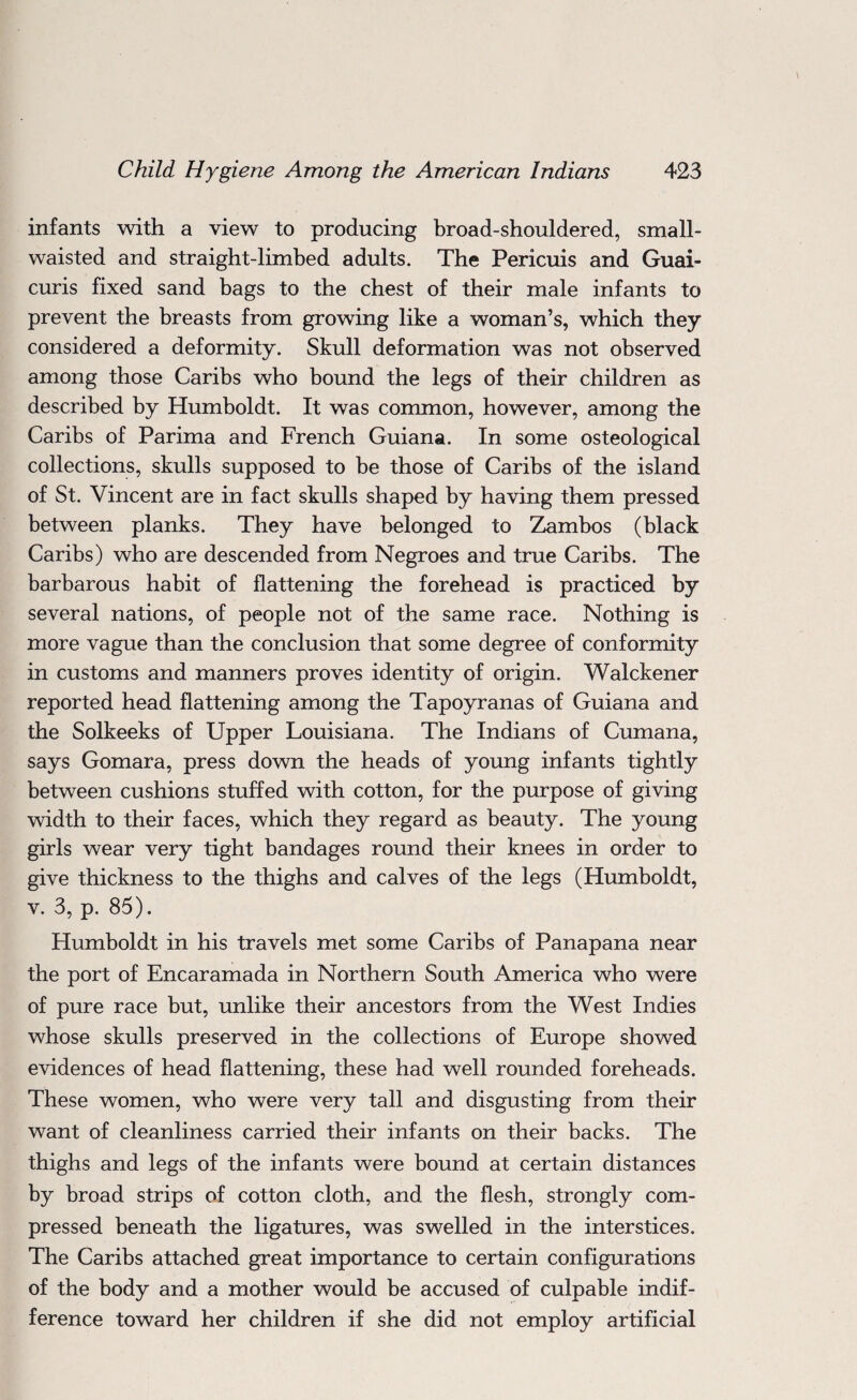 infants with a view to producing broad-shouldered, small- waisted and straight-limbed adults. The Pericuis and Guai- curis fixed sand bags to the chest of their male infants to prevent the breasts from growing like a woman’s, which they considered a deformity. Skull deformation was not observed among those Caribs who bound the legs of their children as described by Humboldt. It was common, however, among the Caribs of Parima and French Guiana. In some osteological collections, skulls supposed to be those of Caribs of the island of St. Vincent are in fact skulls shaped by having them pressed between planks. They have belonged to Zambos (black Caribs) who are descended from Negroes and true Caribs. The barbarous habit of flattening the forehead is practiced by several nations, of people not of the same race. Nothing is more vague than the conclusion that some degree of conformity in customs and manners proves identity of origin. Walckener reported head flattening among the Tapoyranas of Guiana and the Solkeeks of Upper Louisiana. The Indians of Cumana, says Gomara, press down the heads of young infants tightly between cushions stuffed with cotton, for the purpose of giving width to their faces, which they regard as beauty. The young girls wear very tight bandages round their knees in order to give thickness to the thighs and calves of the legs (Humboldt, v. 3, p. 85). Humboldt in his travels met some Caribs of Panapana near the port of Encaramada in Northern South America who were of pure race but, unlike their ancestors from the West Indies whose skulls preserved in the collections of Europe showed evidences of head flattening, these had well rounded foreheads. These women, who were very tall and disgusting from their want of cleanliness carried their infants on their backs. The thighs and legs of the infants were bound at certain distances by broad strips of cotton cloth, and the flesh, strongly com¬ pressed beneath the ligatures, was swelled in the interstices. The Caribs attached great importance to certain configurations of the body and a mother would be accused of culpable indif¬ ference toward her children if she did not employ artificial