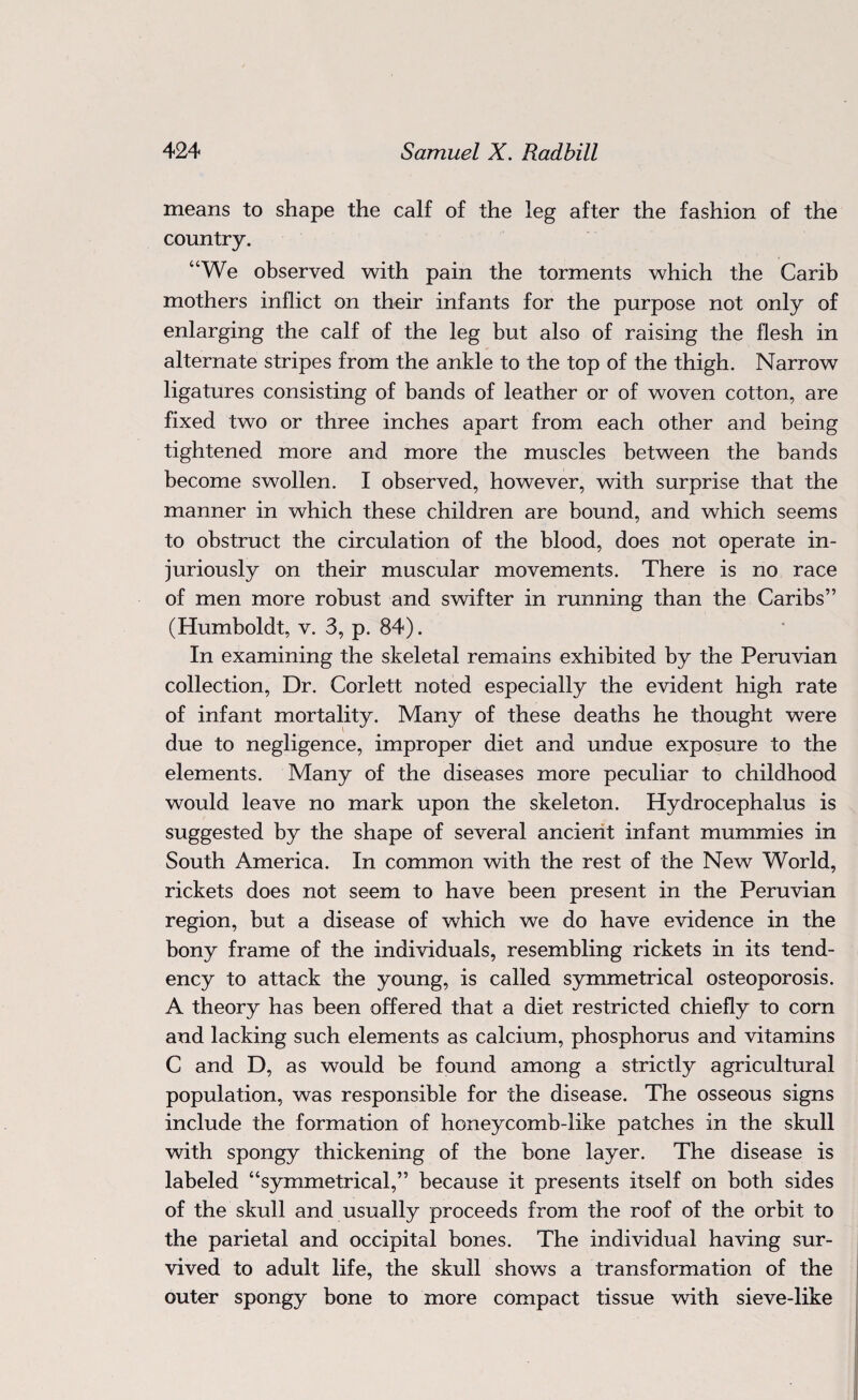 means to shape the calf of the leg after the fashion of the country. “We observed with pain the torments which the Carib mothers inflict on their infants for the purpose not only of enlarging the calf of the leg but also of raising the flesh in alternate stripes from the ankle to the top of the thigh. Narrow ligatures consisting of bands of leather or of woven cotton, are fixed two or three inches apart from each other and being tightened more and more the muscles between the bands become swollen. I observed, however, with surprise that the manner in which these children are bound, and which seems to obstruct the circulation of the blood, does not operate in¬ juriously on their muscular movements. There is no race of men more robust and swifter in running than the Caribs” (Humboldt, v. 3, p. 84). In examining the skeletal remains exhibited by the Peruvian collection, Dr. Corlett noted especially the evident high rate of infant mortality. Many of these deaths he thought were due to negligence, improper diet and undue exposure to the elements. Many of the diseases more peculiar to childhood would leave no mark upon the skeleton. Hydrocephalus is suggested by the shape of several ancient infant mummies in South America. In common with the rest of the New World, rickets does not seem to have been present in the Peruvian region, but a disease of which we do have evidence in the bony frame of the individuals, resembling rickets in its tend¬ ency to attack the young, is called symmetrical osteoporosis. A theory has been offered that a diet restricted chiefly to corn and lacking such elements as calcium, phosphorus and vitamins C and D, as would be found among a strictly agricultural population, was responsible for the disease. The osseous signs include the formation of honeycomb-like patches in the skull with spongy thickening of the bone layer. The disease is labeled “symmetrical,” because it presents itself on both sides of the skull and usually proceeds from the roof of the orbit to the parietal and occipital bones. The individual having sur¬ vived to adult life, the skull shows a transformation of the outer spongy bone to more compact tissue with sieve-like