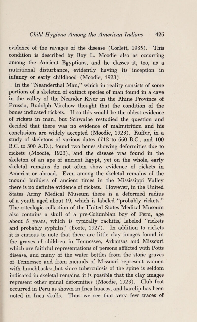 evidence of the ravages of the disease (Corlett, 1935). This condition is described by Roy L. Moodie also as occurring among the Ancient Egyptians, and he classes it, too, as a nutritional disturbance, evidently having its inception in infancy or early childhood (Moodie, 1923). In the “Neanderthal Man,” which in reality consists of some portions of a skeleton of extinct species of man found in a cave in the valley of the Neander River in the Rhine Province of Prussia, Rudolph Virchow thought that the condition of the bones indicated rickets. If so this would be the oldest evidence of rickets in man; but Schwalbe restudied the question and decided that there was no evidence of malnutrition and his conclusions are widely accepted (Moodie, 1923). Ruffer, in a study of skeletons of various dates (712 to 550 R.C., and 100 B.C. to 300 A.D.), found two bones showing deformities due to rickets (Moodie, 1923), and the disease was found in the skeleton of an ape of ancient Egypt, yet on the whole, early skeletal remains do not often show evidence of rickets in America or abroad. Even among the skeletal remains of the mound builders of ancient times in the Mississippi Valley there is no definite evidence of rickets. However, in the United States Army Medical Museum there is a deformed radius of a youth aged about 19, which is labeled “probably rickets.” The osteologic collection of the United States Medical Museum also contains a skull of a pre-Columbian boy of Peru, age about 5 years, which is typically rachitis, labeled “rickets and probably syphilis” (Foote, 1927). In addition to rickets it is curious to note that there are little clay images found in the graves of children in Tennessee, Arkansas and Missouri which are faithful representations of persons afflicted with Potts disease, and many of the water bottles from the stone graves of Tennessee and from mounds of Missouri represent women with hunchbacks; but since tuberculosis of the spine is seldom indicated in skeletal remains, it is possible that the clay images represent other spinal deformities (Moodie, 1923). Club foot occurred in Peru as shown in Inca huacos, and harelip has been noted in Inca skulls. Thus we see that very few traces of