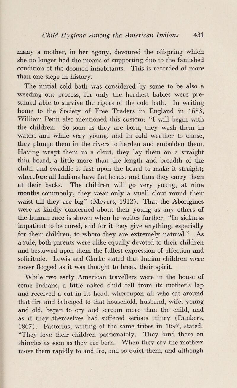 many a mother, in her agony, devoured the offspring which she no longer had the means of supporting due to the famished condition of the doomed inhabitants. This is recorded of more than one siege in history. The initial cold bath was considered by some to be also a weeding out process, for only the hardiest babies were pre¬ sumed able to survive the rigors of the cold bath. In writing home to the Society of Free Traders in England in 1683,, William Penn also mentioned this custom: “I will begin with the children. So soon as they are born, they wash them in water, and while very young, and in cold weather to chuse, they plunge them in the rivers to harden and embolden them. Having wrapt them in a clout, they lay them on a straight thin board, a little more than the length and breadth of the child, and swaddle it fast upon the board to make it straight; wherefore all Indians have flat heads; and thus they carry them at their backs. The children will go very young, at nine months commonly; they wear only a small clout round their waist till they are big” (Meyers, 1912). That the Aborigines were as kindly concerned about their young as any others of the human race is shown when he writes further: “In sickness impatient to be cured, and for it they give anything, especially for their children, to whom they are extremely natural.” As a rule, both parents were alike equally devoted to their children and bestowed upon them the fullest expression of affection and solicitude. Lewis and Clarke stated that Indian children were never flogged as it was thought to break their spirit. While two early American travellers were in the house of some Indians, a little naked child fell from its mother’s lap and received a cut in its head, whereupon all who sat around that fire and belonged to that household, husband, wife, young and old, began to cry and scream more than the child, and as if they themselves had suffered serious injury (Dankers, 1867). Pastorius, writing of the same tribes in 1697, stated: “They love their children passionately. They bind them on shingles as soon as they are born. When they cry the mothers move them rapidly to and fro, and so quiet them, and although