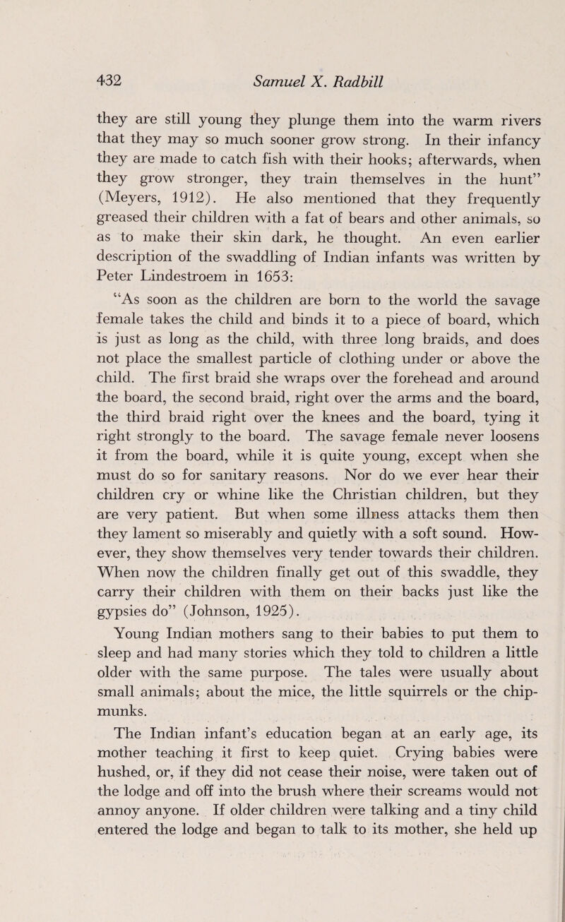 they are still young they plunge them into the warm rivers that they may so much sooner grow strong. In their infancy they are made to catch fish with their hooks; afterwards, when they grow stronger, they train themselves in the hunt” (Meyers, 1912). He also mentioned that they frequently greased their children with a fat of bears and other animals, so as to make their skin dark, he thought. An even earlier description of the swaddling of Indian infants was written by Peter Lindestroem in 1653: uAs soon as the children are born to the world the savage female takes the child and binds it to a piece of board, which is just as long as the child, with three long braids, and does not place the smallest particle of clothing under or above the child. The first braid she wraps over the forehead and around the board, the second braid, right over the arms and the board, the third braid right over the knees and the board, tying it right strongly to the board. The savage female never loosens it from the board, while it is quite young, except when she must do so for sanitary reasons. Nor do we ever hear their children cry or whine like the Christian children, but they are very patient. But when some illness attacks them then they lament so miserably and quietly with a soft sound. How¬ ever, they show themselves very tender towards their children. When now the children finally get out of this swaddle, they carry their children with them on their backs just like the gypsies do” (Johnson, 1925). Young Indian mothers sang to their babies to put them to sleep and had many stories which they told to children a little older with the same purpose. The tales were usually about small animals; about the mice, the little squirrels or the chip¬ munks. The Indian infant’s education began at an early age, its mother teaching it first to keep quiet. Crying babies were hushed, or, if they did not cease their noise, were taken out of the lodge and off into the brush where their screams would not annoy anyone. If older children were talking and a tiny child entered the lodge and began to talk to its mother, she held up