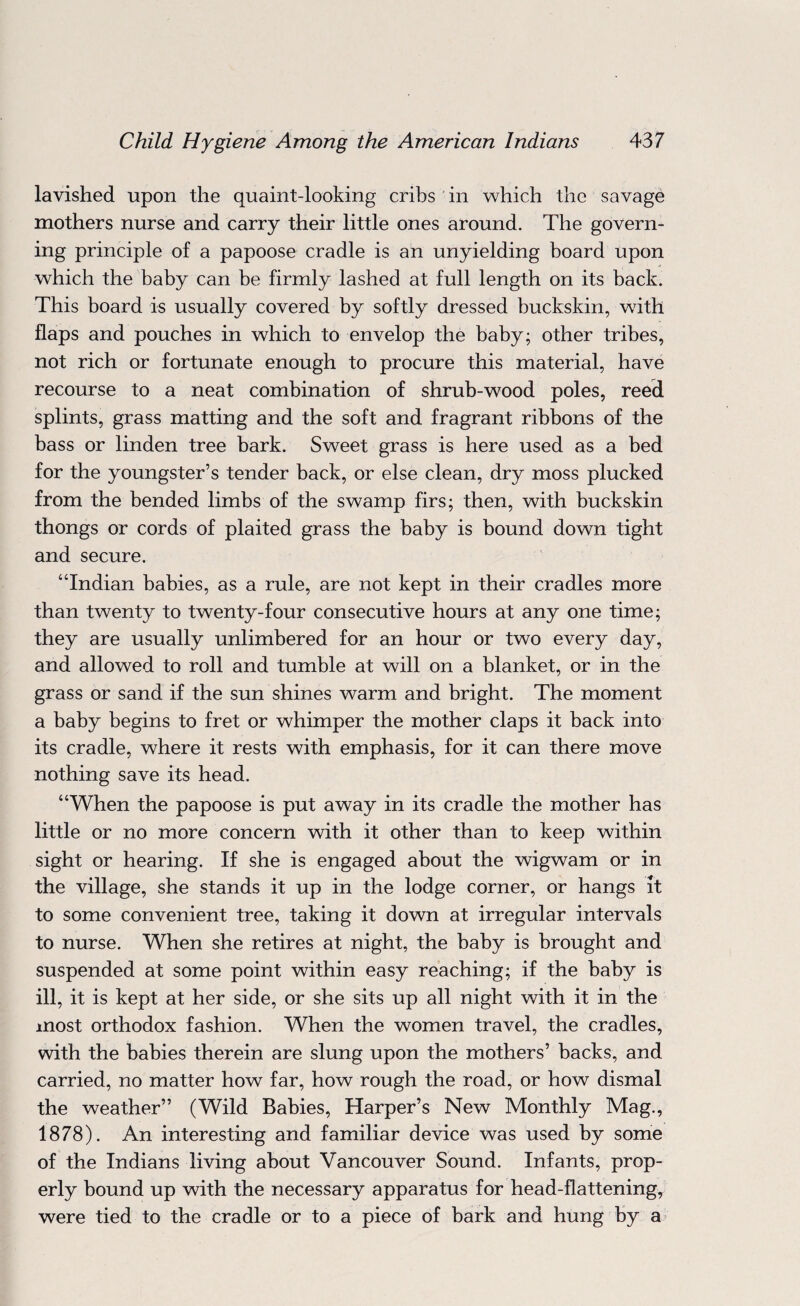 lavished upon the quaint-looking cribs in which the savage mothers nurse and carry their little ones around. The govern¬ ing principle of a papoose cradle is an unyielding board upon which the baby can be firmly lashed at full length on its back. This board is usually covered by softly dressed buckskin, with flaps and pouches in which to envelop the baby; other tribes, not rich or fortunate enough to procure this material, have recourse to a neat combination of shrub-wood poles, reed splints, grass matting and the soft and fragrant ribbons of the bass or linden tree bark. Sweet grass is here used as a bed for the youngster’s tender back, or else clean, dry moss plucked from the bended limbs of the swamp firs; then, with buckskin thongs or cords of plaited grass the baby is bound down tight and secure. “Indian babies, as a rule, are not kept in their cradles more than twenty to twenty-four consecutive hours at any one time; they are usually unlimbered for an hour or two every day, and allowed to roll and tumble at will on a blanket, or in the grass or sand if the sun shines warm and bright. The moment a baby begins to fret or whimper the mother claps it back into its cradle, where it rests with emphasis, for it can there move nothing save its head. “When the papoose is put away in its cradle the mother has little or no more concern with it other than to keep within sight or hearing. If she is engaged about the wigwam or in the village, she stands it up in the lodge corner, or hangs it to some convenient tree, taking it down at irregular intervals to nurse. When she retires at night, the baby is brought and suspended at some point within easy reaching; if the baby is ill, it is kept at her side, or she sits up all night with it in the most orthodox fashion. When the women travel, the cradles, with the babies therein are slung upon the mothers’ backs, and carried, no matter how far, how rough the road, or how dismal the weather” (Wild Babies, Harper’s New Monthly Mag., 1878). An interesting and familiar device was used by some of the Indians living about Vancouver Sound. Infants, prop¬ erly bound up with the necessary apparatus for head-flattening, were tied to the cradle or to a piece of bark and hung by a