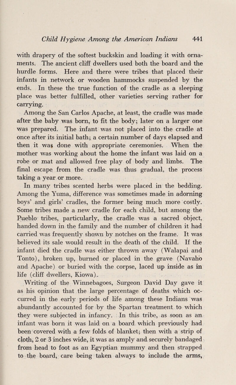 with drapery of the softest buckskin and loading it with orna¬ ments. The ancient cliff dwellers used both the board and the hurdle forms. Here and there were tribes that placed their infants in network or wooden hammocks suspended by the ends. In these the true function of the cradle as a sleeping place was better fulfilled, other varieties serving rather for carrying. Among the San Carlos Apache, at least, the cradle was made after the baby was born, to fit the body; later on a larger one was prepared. The infant was not placed into the cradle at once after its initial bath; a certain number of days elapsed and then it was done with appropriate ceremonies. When the mother was working about the home the infant was laid on a robe or mat and allowed free play of body and limbs. The final escape from the cradle was thus gradual, the process taking a year or more. In many tribes scented herbs were placed in the bedding. Among the Yuma, difference was sometimes made in adorning boys’ and girls’ cradles, the former being much more costly. Some tribes made a new cradle for each child, but among the Pueblo tribes, particularly, the cradle was a sacred object, handed down in the family and the number of children it had carried was frequently shown by notches on the frame. It was believed its sale would result in the death of the child. If the infant died the cradle was either thrown away (Walapai and Tonto), broken up, burned or placed in the grave (Navaho and Apache) or buried with the corpse, laced up inside as in life (cliff dwellers, Kiowa). Writing of the Winnebagoes, Surgeon David Day gave it as his opinion that the large percentage of deaths which oc¬ curred in the early periods of life among these Indians was abundantly accounted for by the Spartan treatment to which they were subjected in infancy. In this tribe, as soon as an infant was born it was laid on a board which previously had been covered with a few folds of blanket; then with a strip of cloth, 2 or 3 inches wide, it was as amply and securely bandaged from head to foot as an Egyptian mummy and then strapped to the board, care being taken always to include the arms,