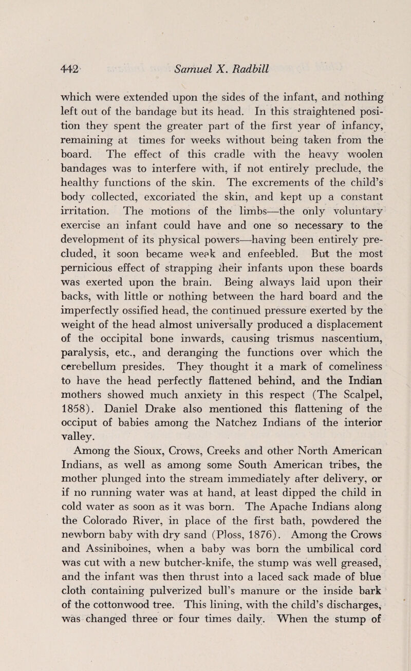 which were extended upon the sides of the infant, and nothing left out of the bandage but its head. In this straightened posi¬ tion they spent the greater part of the first year of infancy, remaining at times for weeks without being taken from the board. The effect of this cradle with the heavy woolen bandages was to interfere with, if not entirely preclude, the healthy functions of the skin. The excrements of the child’s body collected, excoriated the skin, and kept up a constant irritation. The motions of the limbs—the only voluntary exercise an infant could have and one so necessary to the development of its physical powers—having been entirely pre¬ cluded, it soon became weak and enfeebled. But the most pernicious effect of strapping dieir infants upon these boards was exerted upon the brain. Being always laid upon their backs, with little or nothing between the hard board and the imperfectly ossified head, the continued pressure exerted by the weight of the head almost universally produced a displacement of the occipital bone inwards, causing trismus nascentium, paralysis, etc., and deranging the functions over which the cerebellum presides. They thought it a mark of comeliness to have the head perfectly flattened behind, and the Indian mothers showed much anxiety in this respect (The Scalpel, 1858). Daniel Drake also mentioned this flattening of the occiput of babies among the Natchez Indians of the interior valley. Among the Sioux, Crows, Creeks and other North American Indians, as well as among some South American tribes, the mother plunged into the stream immediately after delivery, or if no running water was at hand, at least dipped the child in cold water as soon as it was born. The Apache Indians along the Colorado River, in place of the first bath, powdered the newborn baby with dry sand (Ploss, 1876). Among the Crows and Assiniboines, when a baby was born the umbilical cord was cut with a new butcher-knife, the stump was well greased, and the infant was then thrust into a laced sack made of blue cloth containing pulverized bull’s manure or the inside bark of the cottonwood tree. This lining, with the child’s discharges, was changed three or four times daily. When the stump of