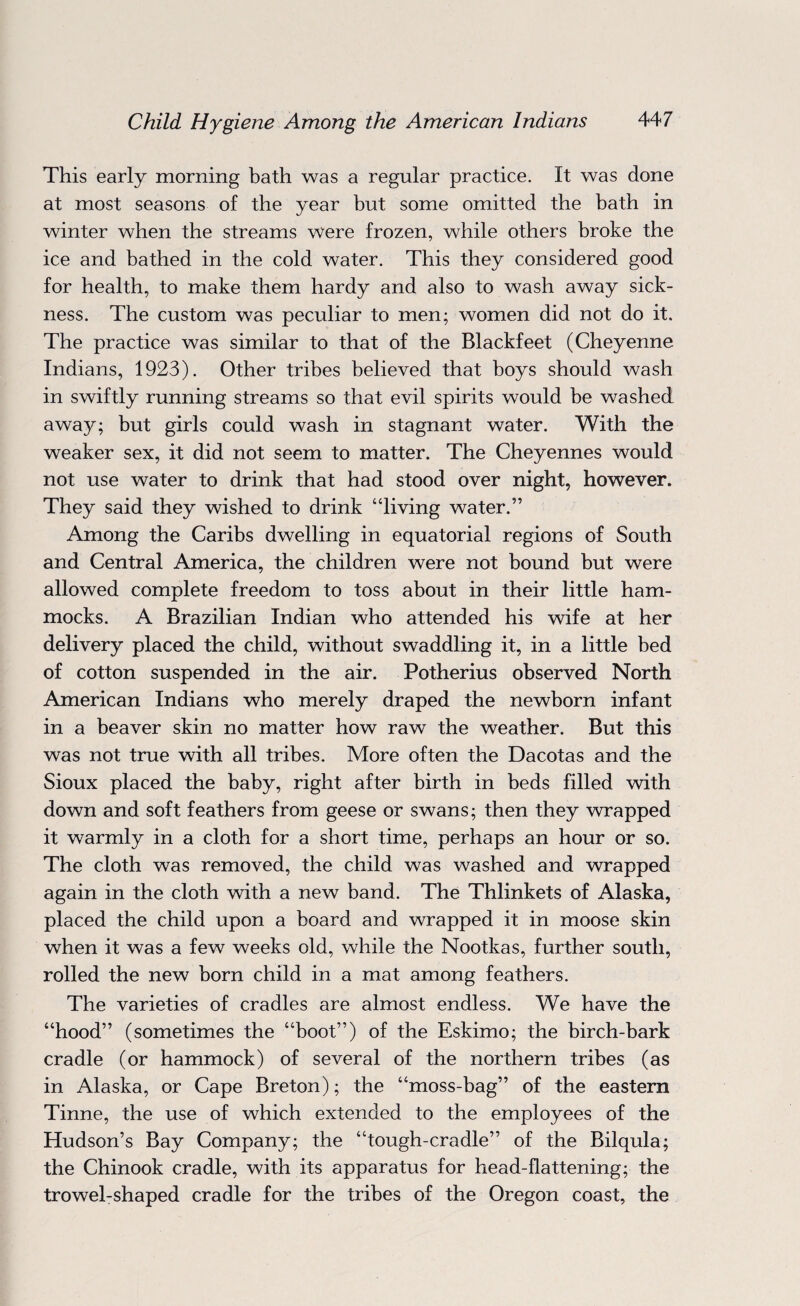 This early morning bath was a regular practice. It was done at most seasons of the year but some omitted the bath in winter when the streams were frozen, while others broke the ice and bathed in the cold water. This they considered good for health, to make them hardy and also to wash away sick¬ ness. The custom was peculiar to men; women did not do it. The practice was similar to that of the Blackfeet (Cheyenne Indians, 1923). Other tribes believed that boys should wash in swiftly running streams so that evil spirits would be washed away; but girls could wash in stagnant water. With the weaker sex, it did not seem to matter. The Cheyennes would not use water to drink that had stood over night, however. They said they wished to drink “living water.” Among the Caribs dwelling in equatorial regions of South and Central America, the children were not bound but were allowed complete freedom to toss about in their little ham¬ mocks. A Brazilian Indian who attended his wife at her delivery placed the child, without swaddling it, in a little bed of cotton suspended in the air. Potherius observed North American Indians who merely draped the newborn infant in a beaver skin no matter how raw the weather. But this was not true with all tribes. More often the Dacotas and the Sioux placed the baby, right after birth in beds filled with down and soft feathers from geese or swans; then they wrapped it warmly in a cloth for a short time, perhaps an hour or so. The cloth was removed, the child was washed and wrapped again in the cloth with a new band. The Thlinkets of Alaska, placed the child upon a board and wrapped it in moose skin when it was a few weeks old, while the Nootkas, further south, rolled the new born child in a mat among feathers. The varieties of cradles are almost endless. We have the “hood” (sometimes the “boot”) of the Eskimo; the birch-bark cradle (or hammock) of several of the northern tribes (as in Alaska, or Cape Breton); the “moss-bag” of the eastern Tinne, the use of which extended to the employees of the Hudson’s Bay Company; the “tough-cradle” of the Bilqula; the Chinook cradle, with its apparatus for head-flattening; the trowel-shaped cradle for the tribes of the Oregon coast, the