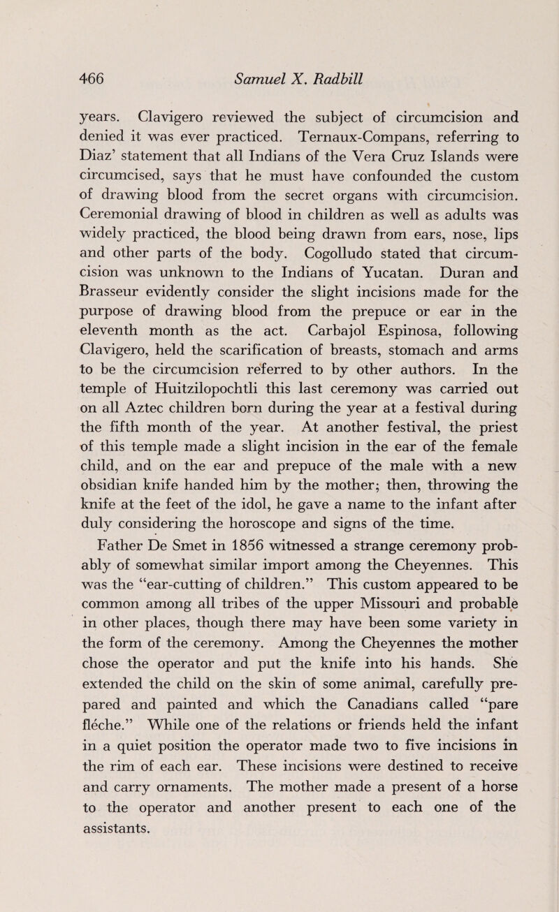 years. Clavigero reviewed the subject of circumcision and denied it was ever practiced. Ternaux-Compans, referring to Diaz’ statement that all Indians of the Vera Cruz Islands were circumcised, says that he must have confounded the custom of drawing blood from the secret organs with circumcision. Ceremonial drawing of blood in children as well as adults was widely practiced, the blood being drawn from ears, nose, lips and other parts of the body. Cogolludo stated that circum¬ cision was unknown to the Indians of Yucatan. Duran and Brasseur evidently consider the slight incisions made for the purpose of drawing blood from the prepuce or ear in the eleventh month as the act. Carbajol Espinosa, following Clavigero, held the scarification of breasts, stomach and arms to be the circumcision referred to by other authors. In the temple of Huitzilopochtli this last ceremony was carried out on all Aztec children born during the year at a festival during the fifth month of the year. At another festival, the priest of this temple made a slight incision in the ear of the female child, and on the ear and prepuce of the male with a new obsidian knife handed him by the mother; then, throwing the knife at the feet of the idol, he gave a name to the infant after duly considering the horoscope and signs of the time. Father De Smet in 1856 witnessed a strange ceremony prob¬ ably of somewhat similar import among the Cheyennes. This was the “ear-cutting of children.” This custom appeared to be common among all tribes of the upper Missouri and probable in other places, though there may have been some variety in the form of the ceremony. Among the Cheyennes the mother chose the operator and put the knife into his hands. She extended the child on the skin of some animal, carefully pre¬ pared and painted and which the Canadians called “pare fleche.” While one of the relations or friends held the infant in a quiet position the operator made two to five incisions in the rim of each ear. These incisions were destined to receive and carry ornaments. The mother made a present of a horse to the operator and another present to each one of the assistants.