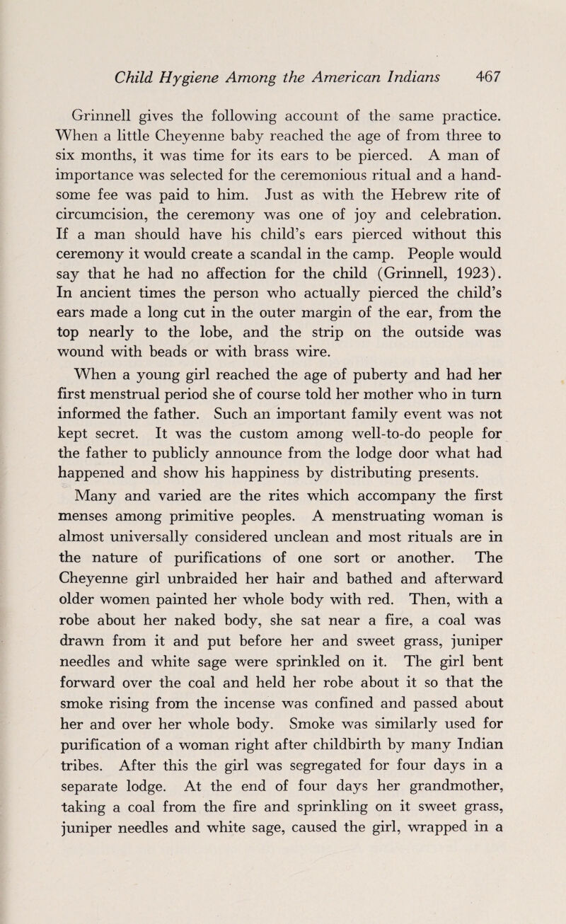 Grinnell gives the following account of the same practice. When a little Cheyenne baby reached the age of from three to six months, it was time for its ears to be pierced. A man of importance was selected for the ceremonious ritual and a hand¬ some fee was paid to him. Just as with the Hebrew rite of circumcision, the ceremony was one of joy and celebration. If a man should have his child’s ears pierced without this ceremony it would create a scandal in the camp. People would say that he had no affection for the child (Grinnell, 1923). In ancient times the person who actually pierced the child’s ears made a long cut in the outer margin of the ear, from the top nearly to the lobe, and the strip on the outside was wound with beads or with brass wire. When a young girl reached the age of puberty and had her first menstrual period she of course told her mother who in turn informed the father. Such an important family event was not kept secret. It was the custom among well-to-do people for the father to publicly announce from the lodge door what had happened and show his happiness by distributing presents. Many and varied are the rites which accompany the first menses among primitive peoples. A menstruating woman is almost universally considered unclean and most rituals are in the nature of purifications of one sort or another. The Cheyenne girl unbraided her hair and bathed and afterward older women painted her whole body with red. Then, with a robe about her naked body, she sat near a fire, a coal was drawn from it and put before her and sweet grass, juniper needles and white sage were sprinkled on it. The girl bent forward over the coal and held her robe about it so that the smoke rising from the incense was confined and passed about her and over her whole body. Smoke was similarly used for purification of a woman right after childbirth by many Indian tribes. After this the girl was segregated for four days in a separate lodge. At the end of four days her grandmother, taking a coal from the fire and sprinkling on it sweet grass, juniper needles and white sage, caused the girl, wrapped in a