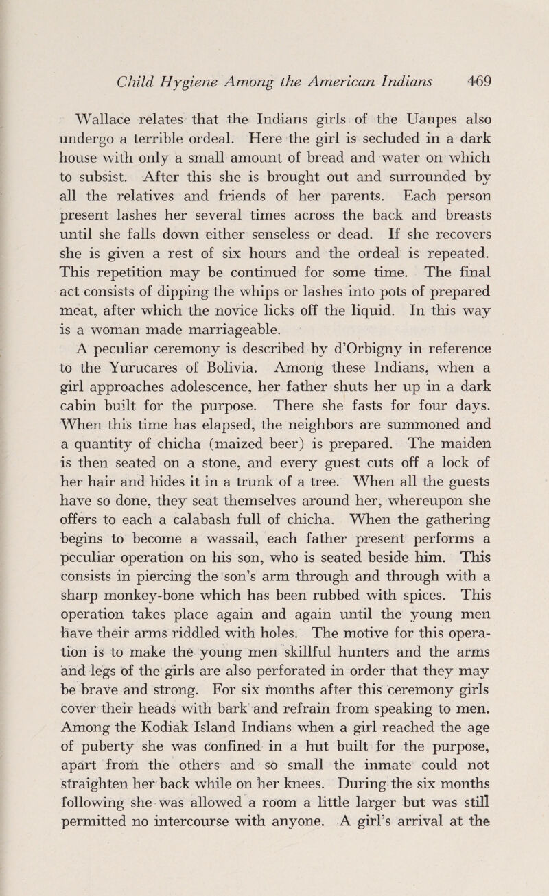 Wallace relates that the Indians girls of the Uaupes also undergo a terrible ordeal. Here the girl is secluded in a dark house with only a small amount of bread and water on which to subsist. After this she is brought out and surrounded by all the relatives and friends of her parents. Each person present lashes her several times across the back and breasts until she falls down either senseless or dead. If she recovers she is given a rest of six hours and the ordeal is repeated. This repetition may be continued for some time. The final act consists of dipping the whips or lashes into pots of prepared meat, after which the novice licks off the liquid. In this way is a woman made marriageable. A peculiar ceremony is described by d’Orbigny in reference to the Yurucares of Bolivia. Among these Indians, when a girl approaches adolescence, her father shuts her up in a dark cabin built for the purpose. There she fasts for four days. When this time has elapsed, the neighbors are summoned and a quantity of chicha (maized beer) is prepared. The maiden is then seated on a stone, and every guest cuts off a lock of her hair and hides it in a trunk of a tree. When all the guests have so done, they seat themselves around her, whereupon she offers to each a calabash full of chicha. When the gathering begins to become a wassail, each father present performs a peculiar operation on his son, who is seated beside him. This consists in piercing the son’s arm through and through with a sharp monkey-bone which has been rubbed with spices. This operation takes place again and again until the young men have their arms riddled with holes. The motive for this opera¬ tion is to make the young men skillful hunters and the arms and legs of the girls are also perforated in order that they may be brave and strong. For six months after this ceremony girls cover their heads with bark and refrain from speaking to men. Among the Kodiak Island Indians when a girl reached the age of puberty she was confined in a hut built for the purpose, apart from the others and so small the inmate could not straighten her back while on her knees. During the six months following she was allowed a room a little larger but was still permitted no intercourse with anyone. A gilTs arrival at the