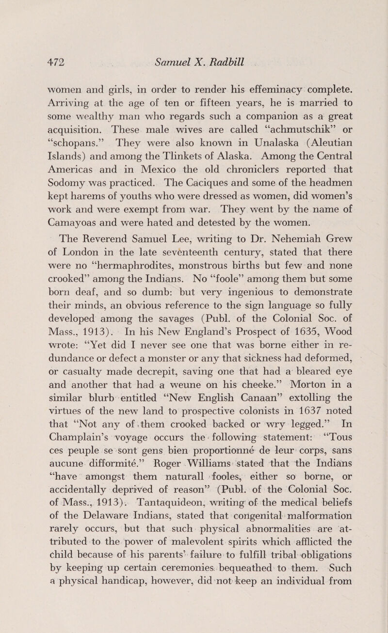 women and girls, in order to render his effeminacy complete. Arriving at the age of ten or fifteen years, he is married to some wealthy man who regards such a companion as a great acquisition. These male wives are called “achmutschik” or “schopans.” They were also known in Unalaska (Aleutian Islands) and among the Tlinkets of Alaska. Among the Central Americas and in Mexico the old chroniclers reported that Sodomy was practiced. The Caciques and some of the headmen kept harems of youths who were dressed as women, did women’s work and were exempt from war. They went by the name of Camayoas and were hated and detested by the women. The Reverend Samuel Lee, writing to Dr. Nehemiah Grew of London in the late seventeenth century, stated that there were no “hermaphrodites, monstrous births but few and none crooked” among the Indians. No “foole” among them but some born deaf, and so dumb: but very ingenious to demonstrate their minds, an obvious reference to the sign language so fully developed among the savages (Publ. of the Colonial Soc. of Mass., 1913). In his New England’s Prospect of 1635, Wood wrote: “Yet did I never see one that was borne either in re¬ dundance or defect a monster or any that sickness had deformed, or casualty made decrepit, saving one that had a bleared eye and another that had a weune on his cheeke.” Morton in a similar blurb entitled “New English Canaan” extolling the virtues of the new land to prospective colonists in 1637 noted that “Not any of them crooked backed or wry legged.” In Champlain’s voyage occurs the following statement: “Tous ces peuple se sont gens bien proportionne de leur corps, sans aucune difformite.” Roger Williams stated that the Indians “have amongst them naturall fodes, either so borne, or accidentally deprived of reason” (Publ. of the Colonial Soc. of Mass., 1913). Tantaquideon, writing of the medical beliefs of the Delaware Indians, stated that congenital malformation rarely occurs, but that such physical abnormalities are at¬ tributed to the power of malevolent spirits which afflicted the child because of his parents’ failure to fulfill tribal obligations by keeping up certain ceremonies: bequeathed to them. Such a physical handicap, however, did not keep an individual from