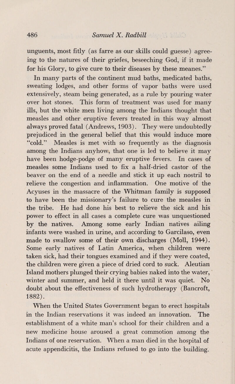 unguents, most fitly (as farre as our skills could guesse) agree¬ ing to the natures of their griefes, beseeching God, if it made for his Glory, to give cure to their diseases by these meanes.” In many parts of the continent mud baths, medicated baths, sweating lodges, and other forms of vapor baths were used extensively, steam being generated, as a rule by pouring water over hot stones. This form of treatment was used for many ills, but the white men living among the Indians thought that measles and other eruptive fevers treated in this way almost always proved fatal (Andrews, 1903). They were undoubtedly prejudiced in the general belief that this would induce more “cold.” Measles is met with so frequently as the diagnosis among the Indians anyhow, that one is led to believe it may have been hodge-podge of many eruptive fevers. In cases of measles some Indians used to fix a half-dried castor of the beaver on the end of a needle and stick it up each nostril to relieve the congestion and inflammation. One motive of the Acyuses in the massacre of the Whitman family is supposed to have been the missionary’s failure to cure the measles in the tribe. He had done his best to relieve the sick and his power to effect in all cases a complete cure was unquestioned by the natives. Among some early Indian natives ailing infants were washed in urine, and according to Garcilaso, even made to swallow some of their own discharges (Moll, 1944). Some early natives of Latin America, when children were taken sick, had their tongues examined and if they were coated, the children were given a piece of dried cord to suck. Aleutian Island mothers plunged their crying babies naked into the water, winter and summer, and held it there until it was quiet. No doubt about the effectiveness of such hydrotherapy (Bancroft, 1882). When the United States Government began to erect hospitals in the Indian reservations it was indeed an innovation. The establishment of a white man’s school for their children and a new medicine house aroused a great commotion among the Indians of one reservation. When a man died in the hospital of acute appendicitis, the Indians refused to go into the building.