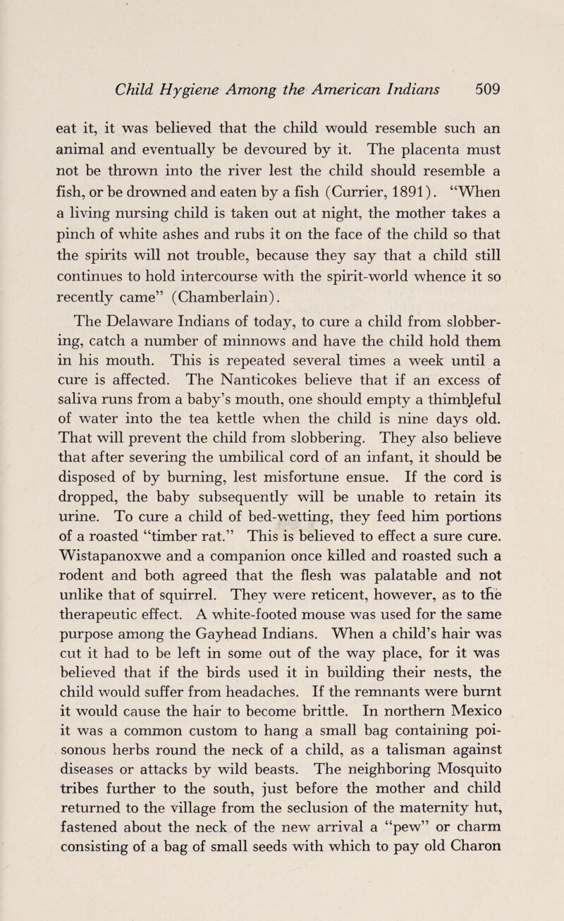 eat it, it was believed that the child would resemble such an animal and eventually be devoured by it. The placenta must not be thrown into the river lest the child should resemble a fish, or be drowned and eaten by a fish (Currier, 1891). “When a living nursing child is taken out at night, the mother takes a pinch of white ashes and rubs it on the face of the child so that the spirits will not trouble, because they say that a child still continues to hold intercourse with the spirit-world whence it so recently came” (Chamberlain). The Delaware Indians of today, to cure a child from slobber¬ ing, catch a number of minnows and have the child hold them in his mouth. This is repeated several times a week until a cure is affected. The Nanticokes believe that if an excess of saliva runs from a baby’s mouth, one should empty a thimbleful of water into the tea kettle when the child is nine days old. That will prevent the child from slobbering. They also believe that after severing the umbilical cord of an infant, it should be disposed of by burning, lest misfortune ensue. If the cord is dropped, the baby subsequently will be unable to retain its urine. To cure a child of bed-wetting, they feed him portions of a roasted “timber rat.” This is believed to effect a sure cure. Wistapanoxwe and a companion once killed and roasted such a rodent and both agreed that the flesh was palatable and not unlike that of squirrel. They were reticent, however, as to the therapeutic effect. A white-footed mouse was used for the same purpose among the Gayhead Indians. When a child’s hair was cut it had to be left in some out of the way place, for it was believed that if the birds used it in building their nests, the child would suffer from headaches. If the remnants were burnt it would cause the hair to become brittle. In northern Mexico it was a common custom to hang a small bag containing poi¬ sonous herbs round the neck of a child, as a talisman against diseases or attacks by wild beasts. The neighboring Mosquito tribes further to the south, just before the mother and child returned to the village from the seclusion of the maternity hut, fastened about the neck of the new arrival a “pew” or charm consisting of a bag of small seeds with which to pay old Charon