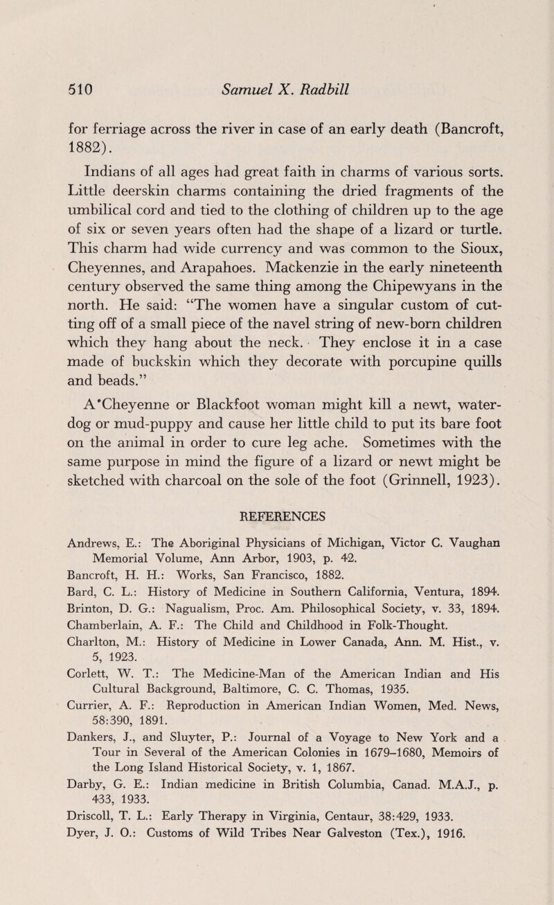for ferriage across the river in case of an early death (Bancroft, 1882). Indians of all ages had great faith in charms of various sorts. Little deerskin charms containing the dried fragments of the umbilical cord and tied to the clothing of children up to the age of six or seven years often had the shape of a lizard or turtle. This charm had wide currency and was common to the Sioux, Cheyennes, and Arapahoes. Mackenzie in the early nineteenth century observed the same thing among the Chipewyans in the north. He said: “The women have a singular custom of cut¬ ting off of a small piece of the navel string of new-born children which they hang about the neck. They enclose it in a case made of buckskin which they decorate with porcupine quills and beads.” A'Cheyenne or Blackfoot woman might kill a newt, water- dog or mud-puppy and cause her little child to put its bare foot on the animal in order to cure leg ache. Sometimes with the same purpose in mind the figure of a lizard or newt might be sketched with charcoal on the sole of the foot (Grinnell, 1923). REFERENCES Andrews, E.: The Aboriginal Physicians of Michigan, Victor C. Vaughan Memorial Volume, Ann Arbor, 1903, p. 42. Bancroft, H. H.: Works, San Francisco, 1882. Bard, C. L.: History of Medicine in Southern California, Ventura, 1894. Brinton, D. G.: Nagualism, Proc. Am. Philosophical Society, v. 33, 1894. Chamberlain, A. F.: The Child and Childhood in Folk-Thought. Charlton, M.: History of Medicine in Lower Canada, Ann. M. Hist., v. 5, 1923. Corlett, W. T.: The Medicine-Man of the American Indian and His Cultural Background, Baltimore, C. C. Thomas, 1935. Currier, A. F.: Reproduction in American Indian Women, Med. News, 58:390, 1891. Dankers, J., and Sluyter, P.: Journal of a Voyage to New York and a Tour in Several of the American Colonies in 1679-1680, Memoirs of the Long Island Historical Society, v. 1, 1867. Darby, G. E.: Indian medicine in British Columbia, Canad. M.A.J., p. 433, 1933. Driscoll, T. L.: Early Therapy in Virginia, Centaur, 38:429, 1933. Dyer, J. O.: Customs of Wild Tribes Near Galveston (Tex.), 1916.