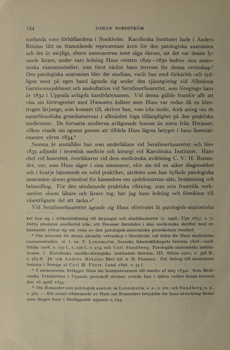 norlunda voro förhållandena i Stockholm. Karolinska Institutet hade i Anders Retzius fått en framstående representant även för den patologiska anatomien och det är möjligt, ehuru memoarerna intet säga därom, att det var denne ly¬ sande lärare, under vars ledning Huss vintern 1829—1830 bedrev sina anato¬ miska examensstudier, som först väckte hans intresse för denna vetenskap.^ Den patologiska anatomien blev det studium, varåt han med förkärlek och tyd¬ ligen mest på egen hand ägnade sig under den tjänstgöring vid Allmänna Garnisonssjukhuset och auskultation vid Serafimerlasarettet, som föregingo hans år 1832 i Uppsala avlagda kandidatexamen. Vid denna gällde framför allt att visa sin förtrogenhet med Hwassers åsikter men Huss var redan då en klen¬ trogen lärjunge, som kommit till, skriver han, »om icke insikt, dock aning om de naturfilosofiska grundsatsernas i allmänhet föga tillämplighet på den praktiska medicinen». De fortsatta studierna avlägsnade honom än mera från Hwasser, vilken visade sin ogunst genom att tilldela Huss lägsta betyget i hans licentiat¬ examen våren 1834.^ Samma år anställdes han som underläkare vid Serafimerlasarettet och blev 1835 adjunkt i teoretisk medicin och kirurgi vid Karolinska Institutet. Hans chef vid lasarettet, överläkaren vid dess medicinska avdelning C. V. H. Ronan- der, var, som Huss säger i sina memoarer, »för sin tid en säker diagnostiker och i hvarje hänseende en solid praktiker, särdeles som han hyllade patologiska anatomien såsom grundval för kännedom om sjukdomarnas säte, bestämning och behandling. För den uteslutande praktiska riktning, som min framtida verk¬ samhet såsom läkare och lärare tog, har jag hans ledning och föredöme till väsentligaste del att tacka.»® Vid Serafimerlasarettet ägnade sig Huss oförtrutet åt patologisk-anatomiska ker han sig i Afskedshälsning till lärjungar och studiikamrater (2. uppL, Ups. 1857, s. 7). Detta utesluter emellertid icke, att Hwasser flerstädes i sina medicinska skrifter med er¬ kännande yttrar sig om vissa av den patologisk-anatomiska parisskolans resultat. ^ Om intresset för denna aktuella vetenskap i Stockholm vid tiden för Huss medicinska examensstudier, se t. ex. F. Lennmalm, Svenska läkaresällskapets historia 1808—1908, Sthlm 1908, s. 192 f., s. 196!., s. 274, och Carl Sundberg, Patologisk-anatomiska institu¬ tionen, i: Karolinska mediko-kirurgiska institutets historia, III, Sthlm 1910, s. 358 ff., s. 383 ff. Jfr ock Anders Retzius Bref till A. H. Florman. Ett bidrag till medicinens historia i Sverige af Carl M. Furst, Lund 1896, s. 35 f. ^ I memoarerna förlägger Huss sin licentiatexamen till »medio af maj 1834». Som Medi¬ cinska Fakultetens i Uppsala protokoll utvisar, avlade han i själva verket denna examen den 16 april 1834. ® Om Ronander som patologisk anatom, se Lennmalm, a. a., s. 201, och Sundberg, a. a., s. 389. — Ett annat erkännande av Huss om Ronanders betydelse för hans utveckling finner man längre fram i föreliggande uppsats s. 193.